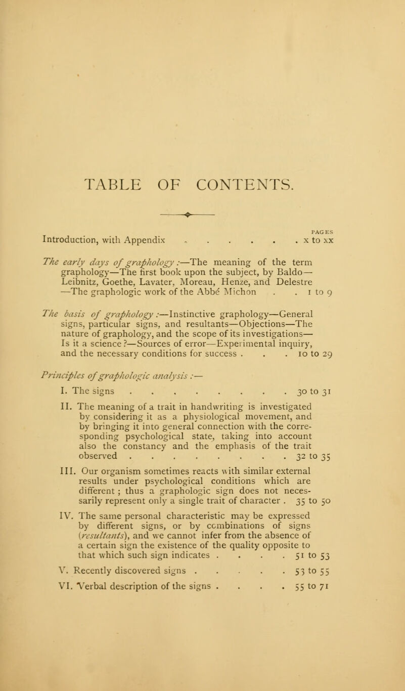 TABLE OF CONTENTS. PAGES Introduction, with Appendix , x to xx The early days of graphology :—The meaning of the term graphology—The first book upon the subject, by Baldo — Leibnitz, Goethe, Lavater, Moreau, Henze, and Delestre —The graphologie work of the Abbé ?^lichon . . i to 9 The basis of graphology :—Instinctive graphology—General signs, particular signs, and resultants—Objections—The nature of graphology, and the scope of its investigations— Is it a science ?—Sources of error—Experimental inquiry, and the necessary conditions for success . . . 10 to 29 Principles of graphologie analysis :— I. The signs 30 to 31 II. The meaning of a trait in handwriting is investigated by considering it as a physiological movement, and by bringing it into general connection with the corre- sponding psychological state, taking into account also the constancy and the emphasis of the trait observed 32 to 35 III. Our organism sometimes reacts with similar external results under psychological conditions which are different ; thus a graphologie sign does not neces- sarily represent only a single trait of character . 35 to 30 I\. The same personal characteristic may be expressed by different signs, or by combinations of signs {resultants), and we cannot infer from the absence of a certain sign the existence of the quality opposite to that which such sign indicates . . . • 51 to 53 V. Recently discovered signs 53 to 55 VI. ^'erbal description of the signs . . . . 55 to 71