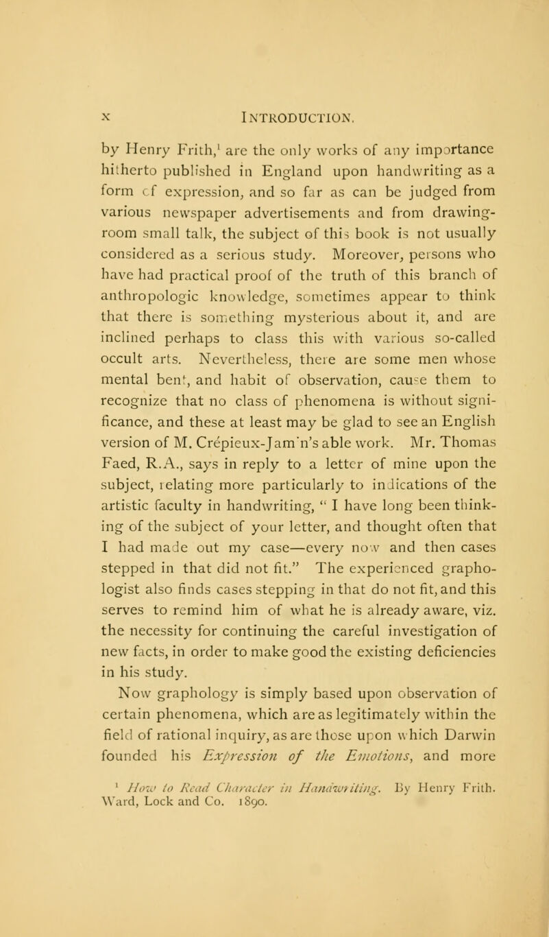 by Henry Frith/ are the only works of any impDrtance hitherto published in England upon handwriting as a form cf expression^ and so far as can be judged from various newspaper advertisements and from drawing- room small talk, the subject of this book is not usually considered as a serious study. Moreover, persons who have had practical proof of the truth of this branch of anthropologic knowledge, sometimes appear to think that there is something mysterious about it, and are inclined perhaps to class this with various so-called occult arts. Nevertheless, there are some men whose mental benf, and habit of observation, cau-e them to recognize that no class of phenomena is without signi- ficance, and these at least may be glad to see an English version of M. Crépieux-Jam'n's able work. Mr. Thomas Faed, R.A., says in reply to a letter of mine upon the subject, 1 elating more particularly to inJications of the artistic faculty in handwriting,  I have long been think- ing of the subject of your letter, and thought often that I had made out my case—every nov and then cases stepped in that did not fit. The experienced grapho- logist also finds cases stepping in that do not fit, and this serves to remind him of what he is already aware, viz. the necessity for continuing the careful investigation of new facts, in order to make good the existing deficiencies in his study. Now graphology is simply based upon observation of certain phenomena, which areas legitimately within the field of rational inquiry, as are those upon which Darwin founded his Expression of tJie Emotions, and more ' Hoi<> to Read Cliaraclcr in Hanchutitiih^. By Henry Frith. Ward, Lock and Co. i S90.