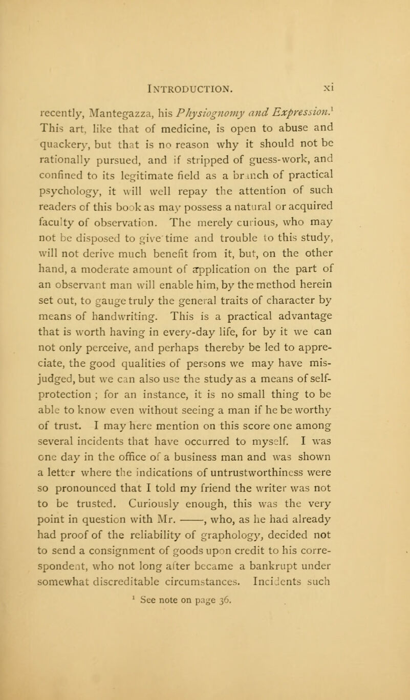 recently, Mantegazza, his Physiognomy and Expression) This art, like that of medicine, is open to abuse and quackery, but that is no reason why it should not be rationally pursued, and if stripped of guess-work, and confined to its legitimate field as a br aich of practical psychology, it will well repay tlie attention of such readers of this book as may possess a natural or acquired faculty of observation. The merely curious, who may not be disposed to give time and trouble to this study, will not derive much benefit from it, but, on the other hand, a moderate amount of application on the part of an observant man will enable him, by the method herein set out, to gauge truly the general traits of character by means of handwriting. This is a practical advantage that is worth having in every-day life, for by it we can not only perceive, and perhaps thereby be led to appre- ciate, the good qualities of persons we may have mis- judged, but we can also use the study as a means of self- protection ; for an instance, it is no small thing to be able to know even without seeing a man if he be worthy of trust. I may here mention on this score one among several incidents that have occurred to myself. I was one day in the office of a business man and was shown a letter where the indications of untrustworthincss were so pronounced that I told my friend the writer was not to be trusted. Curiously enough, this was the very point in question with Mr. , who, as he had already had proof of the reliability of graphology, decided not to send a consignment of goods upon credit to his corre- spondent, who not long after became a bankrupt under somewhat discreditable circum.-^tances. Incidents such ' See note on page 36,