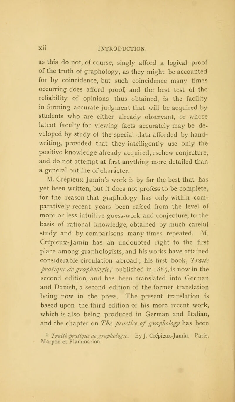 as this do not, of course, singly afford a logical proof of the truth of graphology, as they might be accounted for by coincidence, but such coincidence many times occurring does afford proof, and the best test of the reliability of opinions thus obtained, is the facility in forming accurate judgment that will be acquired by students who are either already observant, or whose latent faculty for viewing facts accurately may be de- veloped by study of the special data afforded by hand- writing, provided that they intelligently use only the positive knowledge already acquired, eschew conjecture, and do not attempt at first anything more detailed than a general outline of character. M. Crépieux-Jamin's work is by far the best that has yet been written, but it does not profess to be complete, for the reason that graphology has only within com- paratively recent years been raised from the level of more or less intuitive guess-work and conjecture, to the basis of rational knowledge, obtained by much careful study and by comparisons many times repeated. M. Cre'pieux-Janiin has an undoubted right to the first place among graphologists, and his works have attained considerable circulation abroad ; his first book, Traite pratique de grapJiologie^ published in 1885, is now in the second edition, and has been translated into German and Danish, a second edition of the former translation being now in the press. The present translation is based upon the third edition of his more recent work, which is also being produced in German and Italian, and the chapter on The practice of graphology has been ' Traité pratique ite graphologie. By J. Crépieux-Jamin. Paris. Marpon et Flammarion.