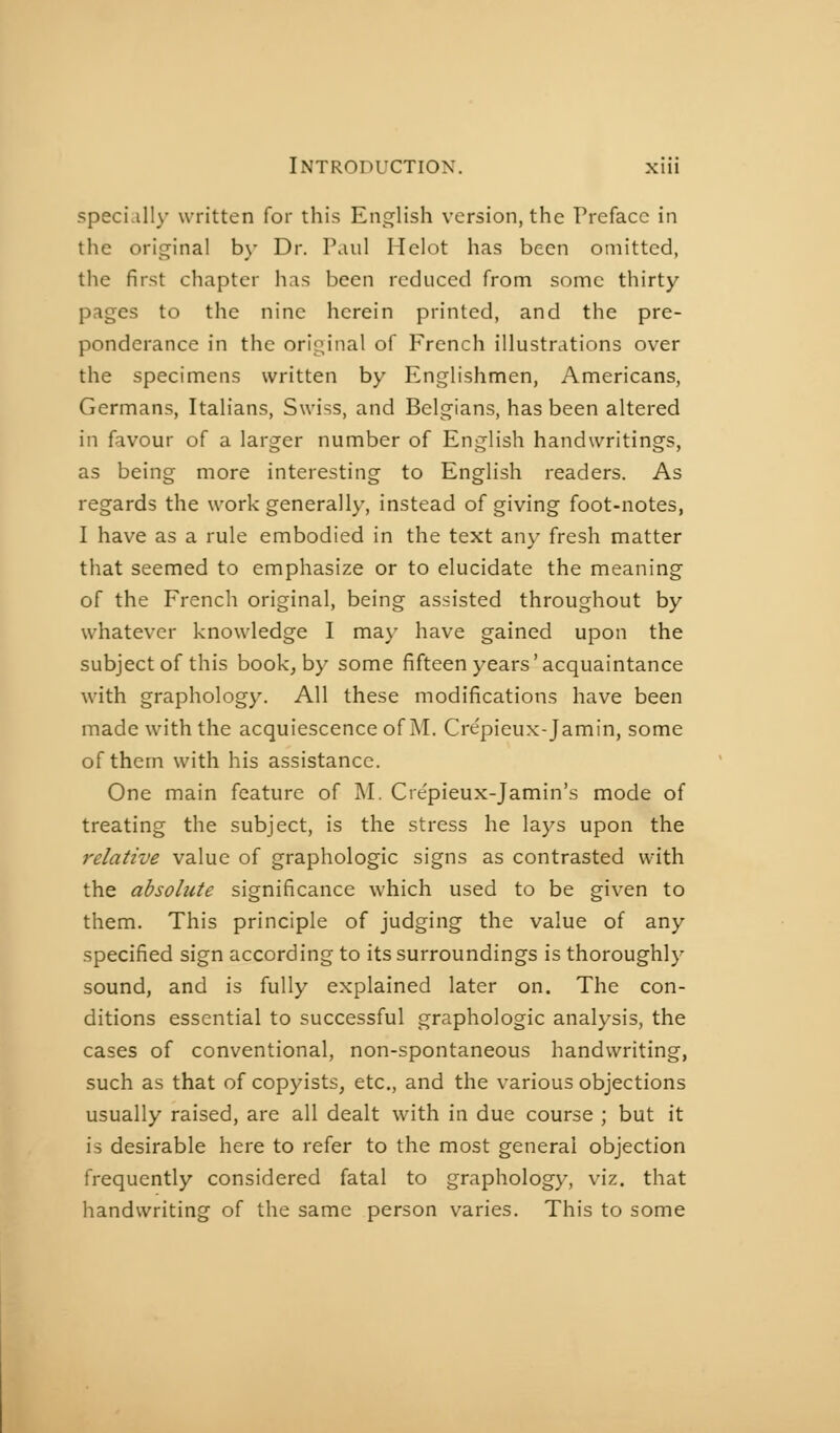 speci.illy written for this English version, the Preface in the original by Dr. Paul Helot has been omitted, the first chapter has been reduced from some thirty pages to the nine herein printed, and the pre- ponderance in the original of French illustrations over the specimens written by Englishmen, Americans, Germans, Italians, Swiss, and Belgians, has been altered in favour of a larger number of English handwritings, as being more interesting to English readers. As regards the work generally, instead of giving foot-notes, I have as a rule embodied in the text any fresh matter that seemed to emphasize or to elucidate the meaning of the French original, being assisted throughout by whatever knowledge I may have gained upon the subject of this book, by some fifteen years'acquaintance with graphology. All these modifications have been made with the acquiescence of M. Crepieux-Jamin, some of them with his assistance. One main feature of M. Crepieux-Jamin's mode of treating the subject, is the stress he lays upon the relative value of graphologie signs as contrasted with the absolute significance which used to be given to them. This principle of judging the value of any specified sign according to its surroundings is thoroughly sound, and is fully explained later on. The con- ditions essential to successful graphologie analysis, the cases of conventional, non-spontaneous handwriting, such as that of copyists, etc., and the v-arious objections usually raised, are all dealt with in due course ; but it is desirable here to refer to the most general objection frequently considered fatal to graphology, viz. that handwriting of the same person varies. This to some