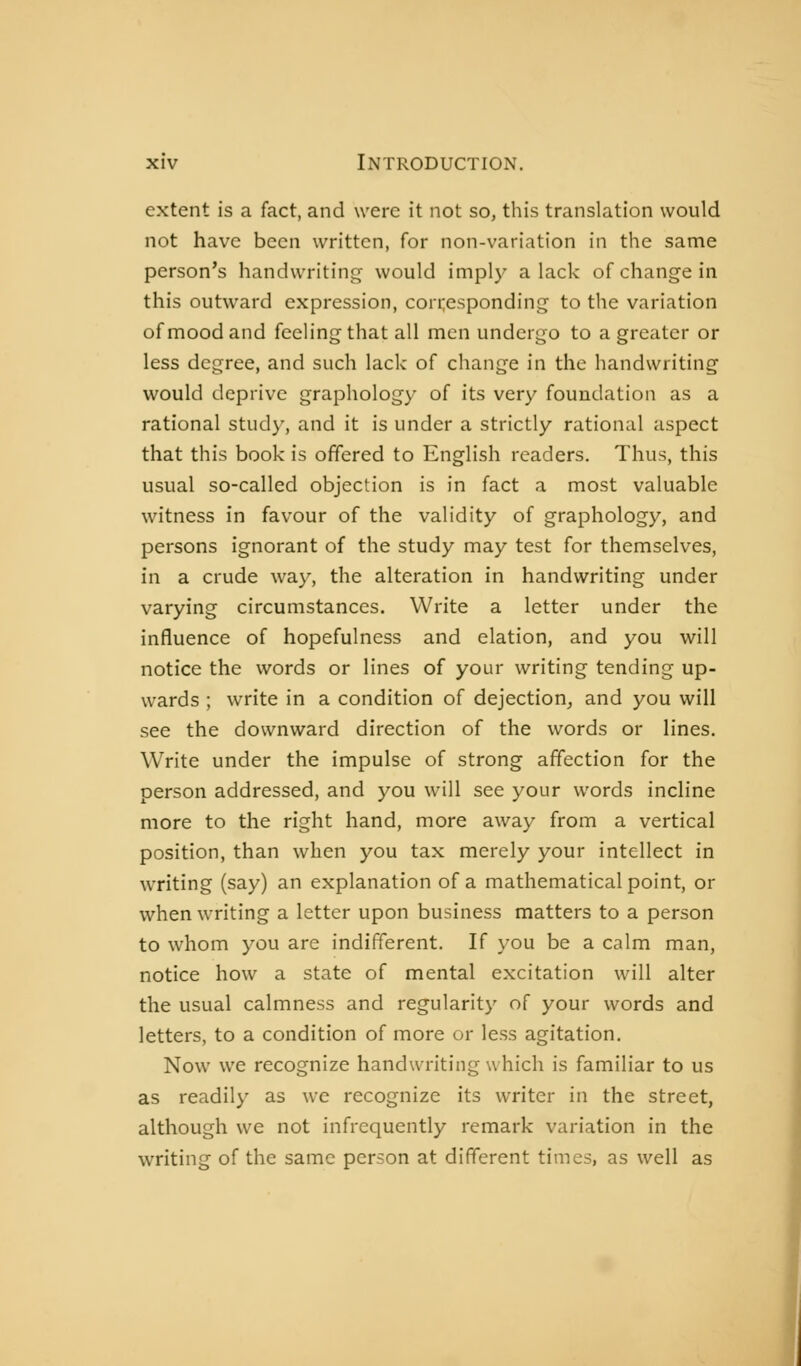 extent is a fact, and were it not so, this translation would not have been written, for non-variation in the same person's handwriting would imply alack of change in this outward expression, con;esponding to the variation of mood and feeling that all men undergo to a greater or less degree, and such lack of change in the handwriting would deprive graphology of its very foundation as a rational study, and it is under a strictly rational aspect that this book is offered to English readers. Thus, this usual so-called objection is in fact a most valuable witness in favour of the validity of graphology, and persons ignorant of the study may test for themselves, in a crude way, the alteration in handwriting under varying circumstances. Write a letter under the influence of hopefulness and elation, and you will notice the words or lines of your writing tending up- wards ; write in a condition of dejection, and you will see the downward direction of the words or lines. Write under the impulse of strong affection for the person addressed, and you will see your words incline more to the right hand, more away from a vertical position, than when you tax merely your intellect in writing (say) an explanation of a mathematical point, or when writing a letter upon business matters to a person to whom you are indifferent. If you be a calm man, notice how a state of mental excitation will alter the usual calmness and regularity of your words and letters, to a condition of more or less agitation. Now we recognize handwriting w hich is familiar to us as readily as we recognize its writer in the street, although we not infrequently remark variation in the writing of the same person at different times, as well as J