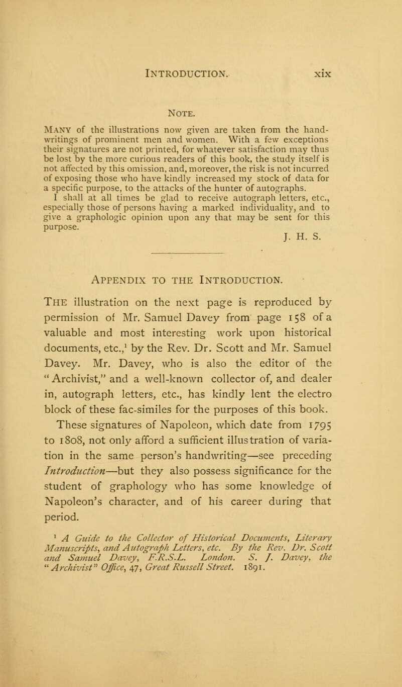 Note. Many of the illustrations now given are taken from the hand- writings of prominent men and women. With a few exceptions their signatures are not printed, for whatever satisfaction may thus be lost by the more curious readers of this book, the study itself is not affected by this omission, and, moreover, the risk is not incurred of exposing those who have kindly increased my stock of data for a specific purpose, to the attacks of the hunter of autographs. I shall at all times be glad to receive autograph letters, etc., especially those of persons having a marked individuality, and to give a graphologie opinion upon any that may be sent for this purpose. J. H. S. Appendix to the Introduction. The illustration on the next page is reproduced by permission of Mr. Samuel Davey from page 158 of a valuable and most interesting work upon historical documents, etc.,' by the Rev. Dr. Scott and Mr. Samuel Davey. Mr. Davey, who is also the editor of the  Archivist, and a well-known collector of, and dealer in, autograph letters, etc., has kindly lent the electro block of these fac-similes for the purposes of this book. These signatures of Napoleon, which date from 1795 to 1808, not only afford a sufficient illustration of varia- tion in the same person's handwriting—see preceding Introduction—but they also possess significance for the student of graphology who has some knowledge of Napoleon's character, and of his career during that period. * A Guide to the Collector of Historical Doctunetits, Literary Manuscripts, ajîd Autograph Letters, etc. By the Rev. Dr. Scott and Samuel Davey, F.R.S.L. Lo?idon. S. /. Davey, the  Archivist Office, ùfT, Great Russell Street. 1891.