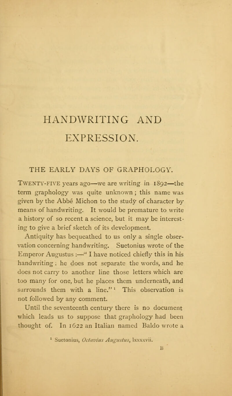 HANDWRITING AND EXPRESSION. THE EARLY DAYS OF GRAPHOLOGY. TWENTV-FIVE years ago—we are writing in 1892—the term graphology was quite unknown ; this name was given by the Abbé Michon to the study of character by means of handwriting. It would be premature to write a history of so recent a science, but it may be interest- ing to give a brief sketch of its development Antiquity has bequeathed to us only a single obser- vation concerning handwriting. Suetonius wrote of the Emperor Augustus :—'' I have noticed chiefly this in his handwriting . he does not separate the words, and he does not carry to another line those letters which are too many for one, but he places them underneath, and surrounds them with a line. ' This observation is not followed by any comment. Until the seventeenth century there is no document which leads us to suppose that graphology had been thought of. In 1622 an Italian named Baldo wrote a ' Suetonius, Octavius Augustus, Ixxxxvii,