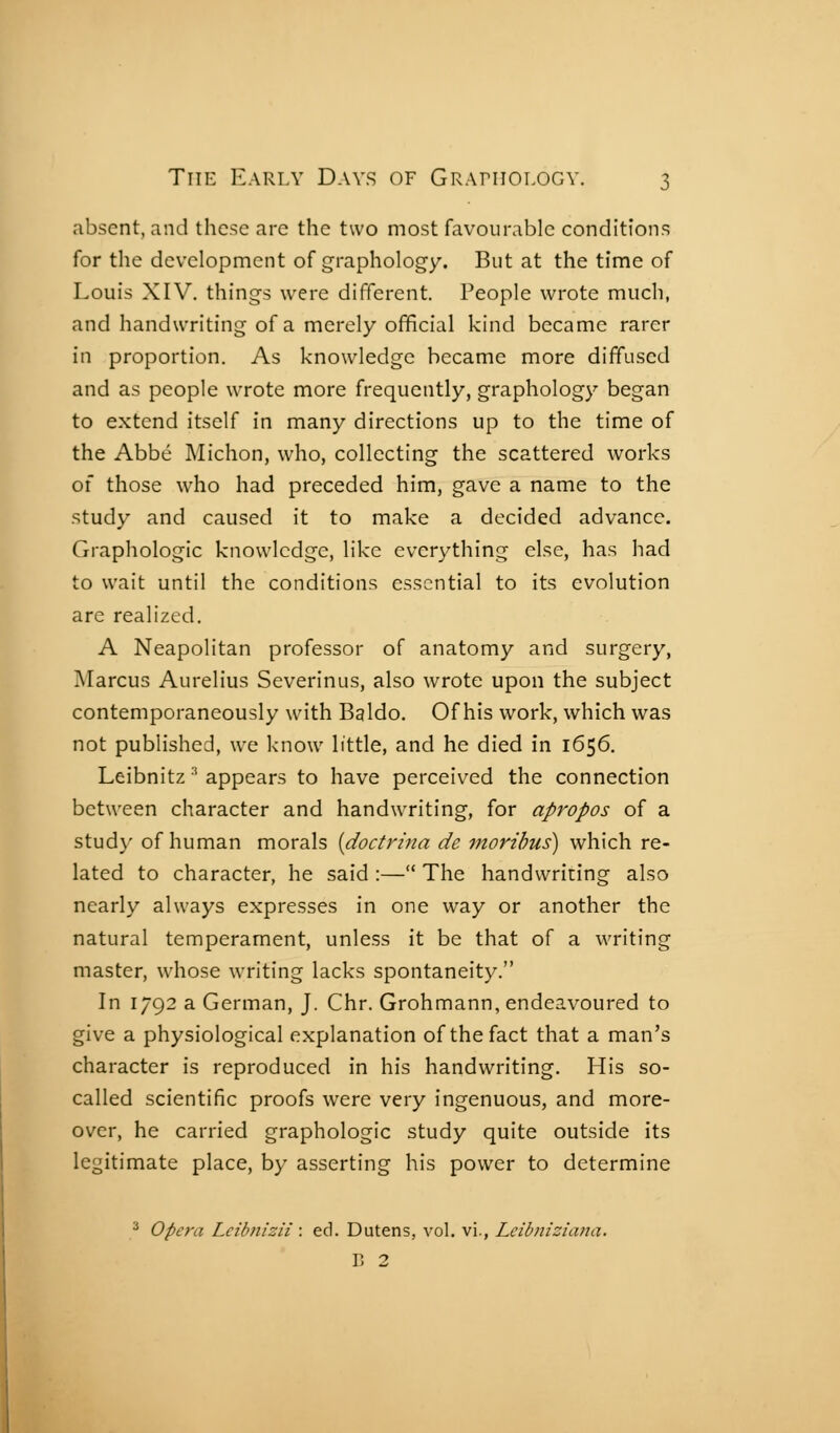 absent, and these arc the two most favourable conditions for the development of graphology. But at the time of Louis XIV. things were different. People wrote much, and handwriting of a merely official kind became rarer in proportion. As knowledge became more diffused and as people wrote more frequently, graphology began to extend itself in many directions up to the time of the Abbé Michon, who, collecting the scattered works of those who had preceded him, gave a name to the study and caused it to make a decided advance. Graphologie knowledge, like everything else, has had to wait until the conditions essential to its evolution are realized. A Neapolitan professor of anatomy and surgery, Marcus Aurelius Severinus, also wrote upon the subject contemporaneously with Baldo. Of his work, which was not published, we know little, and he died in 1656. Leibnitz ^ appears to have perceived the connection between character and handwriting, for apropos of a stud}' of human morals [doctrina de moribus) which re- lated to character, he said :— The handwriting also nearly always expresses in one way or another the natural temperament, unless it be that of a writing master, whose writing lacks spontaneity. In 1792 a German, J. Chr. Grohmann, endeavoured to give a physiological explanation of the fact that a man's character is reproduced in his handwriting. His so- called scientific proofs were very ingenuous, and more- over, he carried graphologie study quite outside its legitimate place, by asserting his power to determine ^ Opera Lcihnizii : ed. Dutens, vol. vi., Lcibniziana. V, 2