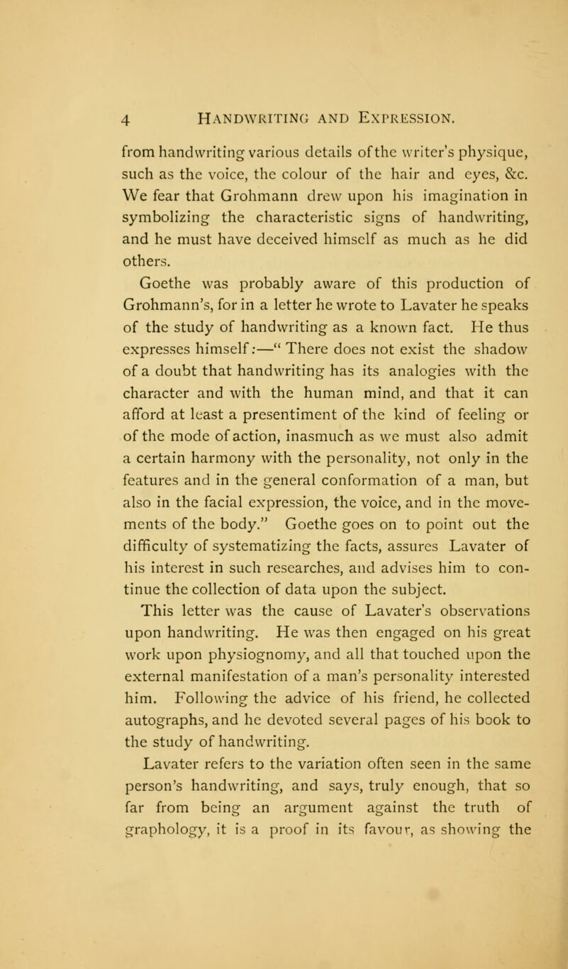 from handwriting various details of the writer's physique, such as the voice, the colour of the hair and eyes, &c. We fear that Grohmann drew upon his imagination in symbolizing the characteristic signs of handwriting, and he must have deceived himself as much as he did others. Goethe was probably aware of this production of Grohmann's, for in a letter he wrote to Lavater he speaks of the study of handwriting as a known fact. He thus expresses himself;— There does not exist the shadow of a doubt that handwriting has its analogies with the character and with the human mind, and that it can afford at least a presentiment of the kind of feeling or of the mode of action, inasmuch as we must also admit a certain harmony with the personality, not only in the features and in the general conformation of a man, but also in the facial expression, the voice, and in the move- ments of the body. Goethe goes on to point out the difficulty of systematizing the facts, assures Lavater of his interest in such researches, and advises him to con- tinue the collection of data upon the subject. This letter was the cause of Lavater's observations upon handwriting. He was then engaged on his great work upon physiognomy, and all that touched upon the external manifestation of a man's personality interested him. Following the advice of his friend, he collected autographs, and he devoted several pages of his book to the study of handwriting. Lavater refers to the variation often seen in the same person's handwriting, and says, truly enough, that so far from being an argument against the truth of graphology, it is a proof in its favour, as showing the