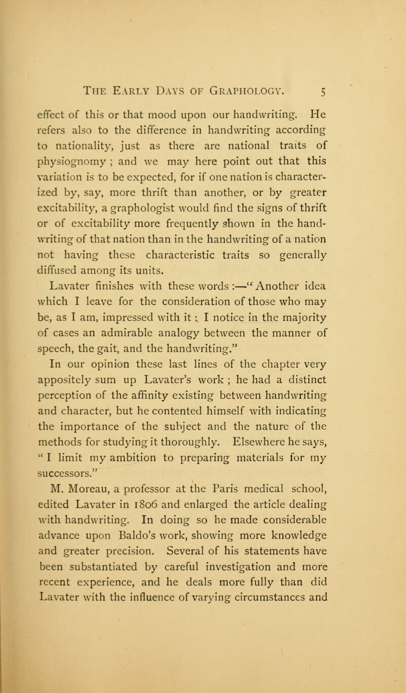 effect of this or that mood upon our handwriting. He refers also to the difference in handwriting according to nationality, just as there are national traits of physiognomy ; and we may here point out that this variation is to be expected, for if one nation is character- ized by, say, more thrift than another, or by greater excitability, a graphologist would find the signs of thrift or of excitability more frequently shown in the hand- writing of that nation than in the handwriting of a nation not having these characteristic traits so generally diffused among its units. Lavater finishes with these words :—'^ Another idea which I leave for the consideration of those who may be, as I am, impressed with it : I notice in the majority of cases an admirable analogy between the manner of speech, the gait, and the handwriting. In our opinion these last lines of the chapter very appositely sum up Lavater's work ; he had a distinct perception of the affinity existing between handwriting and character, but he contented himself with indicating the importance of the subject and the nature of the methods for studying it thoroughly. Elsewhere he says,  I limit my ambition to preparing materials for my successors. M. Moreau, a professor at the Paris medical school, edited Lavater in 1806 and enlarged the article dealing with handwriting. In doing so he made considerable advance upon Baldo's work, showing more knowledge and greater precision. Several of his statements have been substantiated by careful investigation and more recent experience, and he deals more fully than did Lavater with the influence of varying circumstances and