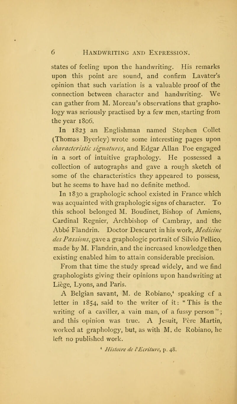 states of feeling upon the handwriting. His remarks upon this point are sound, and confirm Lavater's opinion that such variation is a vahiable proof of the connection between character and handwriting. We can gather from M. Morcau's observations that grapho- logy was seriously practised by a few men, starting from the year iSo6. In 1823 an Englishman named Stephen Collet (Thomas Byerlcy) wrote some interesting pages upon characteristic sigjiatitrcs, and Edgar Allan Poe engaged in a sort of intuitive graphology. He possessed a collection of autographs and gave a rough sketch of some of the characteristics they appeared to possess, but he seems to have had no definite method. In 1830 a graphologie school existed in France which was acquainted with graphologie signs of character. To this school belonged M. Boudinet, Bishop of Amiens, Cardinal Régnier, Archbishop of Cambray, and the Abbé Flandrin. Doctor Descuret in his work. Medicine des Passions, gave a graphologie portrait of Silvio Pellico, made by M. Flandrin, and the increased knowledge then existing enabled him to attain considerable precision. From that time the study spread widely, and we find graphologists giving their opinions upon handwriting at Liège, Lyons, and Paris. A Belgian savant, M. de Robiano, speaking cf a letter in 1854, said to the writer of it: This is the writing of a caviller, a vain man, of a fussy person  ; and this opinion was true. A Jesuit, Père Martin, worked at graphology, but, as with M. de Robiano, he left no published work. * Histoire de l'Ecriture, p. 48.