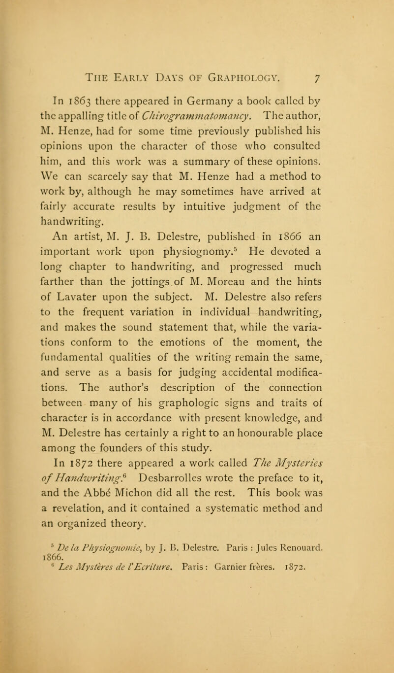 In 1S63 there appeared in Germany a book called by the appalling title of CJiirogramniatoma}icy. The author, M. Henze, had for some time previously published his opinions upon the character of those who consulted him, and this work was a summary of these opinions. We can scarcely say that M. Henze had a method to work by, although he may sometimes have arrived at fairly accurate results by intuitive judgment of the handwriting. An artist, M. J. B. Delestre, published in 1866 an important work upon physiognomy.'^ He devoted a long chapter to handwriting, and progressed much farther than the jottings.of M. Moreau and the hints of Lavater upon the subject. M. Delestre also refers to the frequent variation in individual handwriting, and makes the sound statement that, while the varia- tions conform to the emotions of the moment, the fundamental qualities of the writing remain the same, and serve as a basis for judging accidental modifica- tions. The author's description of the connection between many of his graphologie signs and traits of character is in accordance with present knowledge, and M. Delestre has certainly a right to an honourable place among the founders of this study. In 1872 there appeared a work called TJie Mysteries of Handwriting^ Desbarrolles wrote the preface to it, and the Abbé Michon did all the rest. This book was a revelation, and it contained a systematic method and an organized theory. ' Vela Physiognuinic, by J. B. Delestre. Paris : Jules Renouard. 1866. '' Les Mystères de rEcriture. Paris: Gamier frères. 1872.