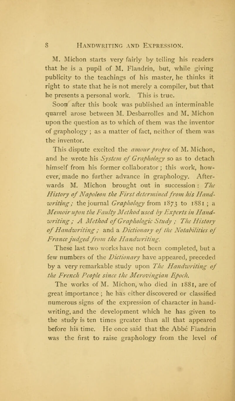 M. i\Iichon starts very fairly by telling his readers that he is a pupil of M. Flaiidrin, but, while giving publicity to the teachings of his master, he thinks it right to state that he is not merely a compiler, but that he presents a personal work. This is true. Soon' after this book was published an interminable quarrel arose between M. Desbarrolles and M. Michon upon the question as to which of them was the inventor of graphology ; as a matter of fact, neither of them was the inventor. This dispute excited the c7;//(^w/'/'/7'/';-^ of M. Michon, and he wrote his System of Graphology so as to detach himself from his former collaborator ; this work, how- ever, made no further advance in graphology. After- wards M. Michon brought out in succession : T/ic History of Napoleon the First dctcrinijicd from his Hand- %vriting; the journal GrapJiology from 1873 to 1881 ; a Memoir upon the Faulty Method used by Experts in Hand- zvritifig ; A Method of Graphologie Study ; The History of Handwriting ; and a Dictionary of the Notabilities of France judged from the Handwriting. These last two works have not been completed, but a few numbers of the Dictionary have appeared, preceded by a very remarkable study upon The Handivriting of the French People since the Merovingian Epoch. The works of M. IMichon, who died in 1881, are of great importance ; he has cither discovered or classified numerous signs of the expression of character in hand- writing, and the development which he has given to the study is ten times greater than all that appeared before his time. He once said that the Abbé I'landrin was the first to raise graphology from the level of