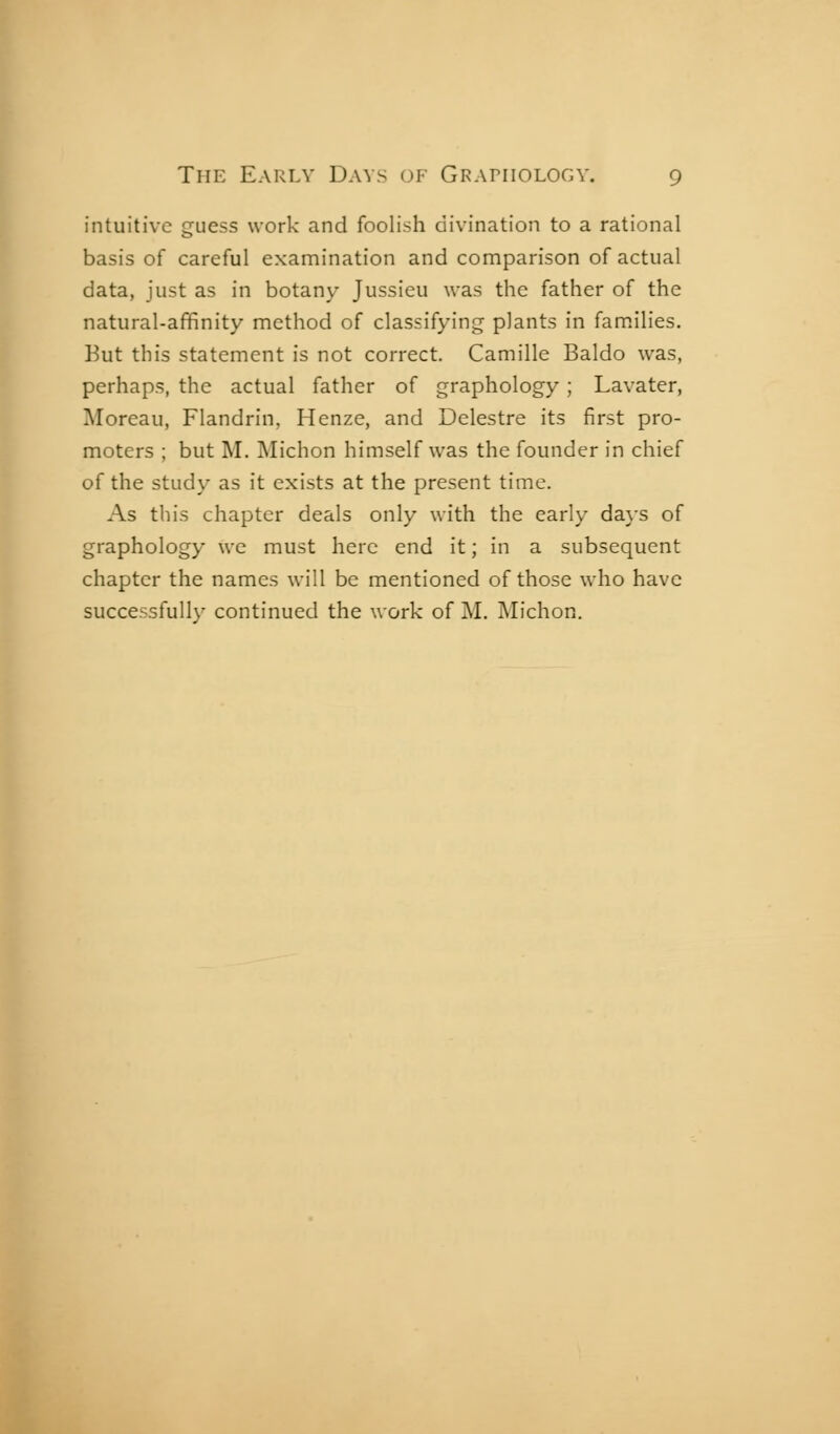 intuitive guess work and foolish divination to a rational basis of careful examination and comparison of actual data, just as in botany Jussieu was the father of the natural-affinity method of classifying plants in families. Kut this statement is not correct. Camille Baldo was, perhaps, the actual father of graphology ; Lavater, Moreau, Flandrin, Henze, and Delestre its first pro- moters ; but M. Michon himself was the founder in chief of the study as it exists at the present time. As this chapter deals only with the early da}-s of graphology we must here end it ; in a subsequent chapter the names will be mentioned of those who have successfully continued the work of M. Michon.