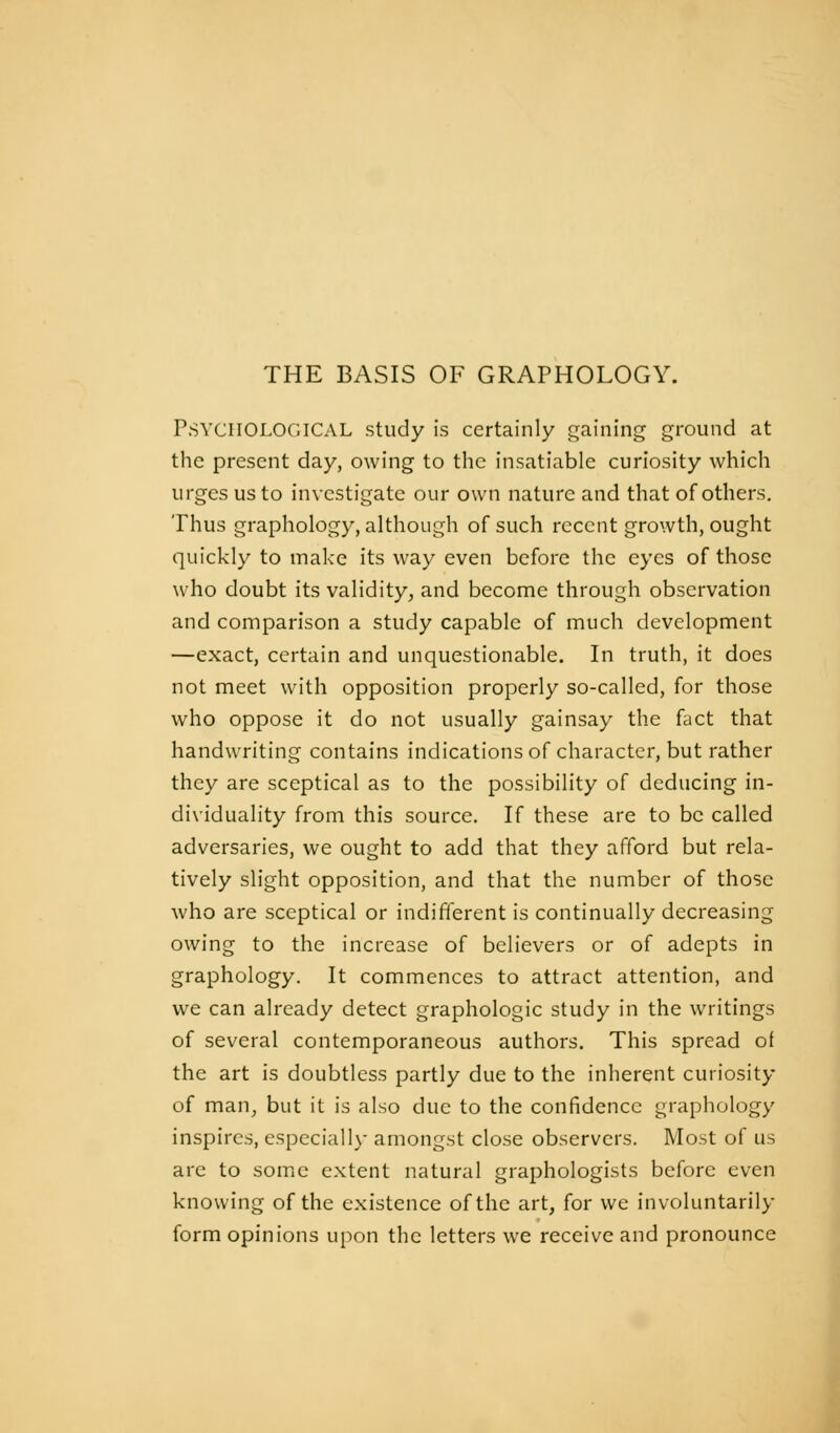 Psychological study is certainly gaining ground at the present day, owing to the insatiable curiosity which urges us to investigate our own nature and that of others. Thus graphology, although of such recent growth, ought quickly to make its way even before the eyes of those who doubt its validity^ and become through observation and comparison a study capable of much development —exact, certain and unquestionable. In truth, it does not meet with opposition properly so-called, for those who oppose it do not usually gainsay the fact that handwriting contains indicationsof character, but rather they are sceptical as to the possibility of deducing in- dividuality from this source. If these are to be called adversaries, we ought to add that they afford but rela- tively slight opposition, and that the number of those who are sceptical or indifferent is continually decreasing owing to the increase of believers or of adepts in graphology. It commences to attract attention, and we can already detect graphologie study in the writings of several contemporaneous authors. This spread of the art is doubtless partly due to the inherent curiosity of man, but it is also due to the confidence graphology inspires, especially amongst close observers. Most of us are to some extent natural graphologists before even knowing of the existence of the art, for we involuntarily form opinions upon the letters we receive and pronounce