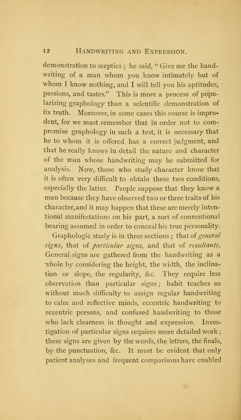 demonstration to sceptics ; he said,  Give me the hand- writing- of a man whom you know intimately but of whom I know nothing, and I will tell you his aptitudes, passions, and tastes. This is more a process of popu- larizing graphology than a scientific demonstration of its truth. Moreover, in some cases this course is impru- dent, for we must remember that in order not to com- promise graphology in such a test, it is necessary that he to whom it is offered has a correct judgment, and that he really knows in detail the nature and character of the man whose handwriting may be submitted for analysis. Now, those who study character know that it is often very difficult to obtain these two conditions, especially the latter. People suppose that they know a man because they have observed two or three traits of his character, and it may happen that these are merely inten- tional manifestations on his part, a sort of conventional bearing assumed in order to conceal his true personality. Graphologie study is in three sections ; that oïgeneral signs, that of particular signs, and that of resultants. General signs are gathered from the handwriting as a whole by considering the height, the width, the inclina- tion or slope, the regularity, &c. They require less observation than particular signs ; habit teaches us without much difficulty to assign regular handwriting to calm and reflective minds, eccentric handwriting to eccentric persons, and confused handwriting to those who lack clearness in thought and expression. Inves- tigation of particular signs requires more detailed work ; these signs are given by the words, the letters, the finals, by the punctuation, &c. It must be evident that only patient analyses and frequent comparisons have enabled