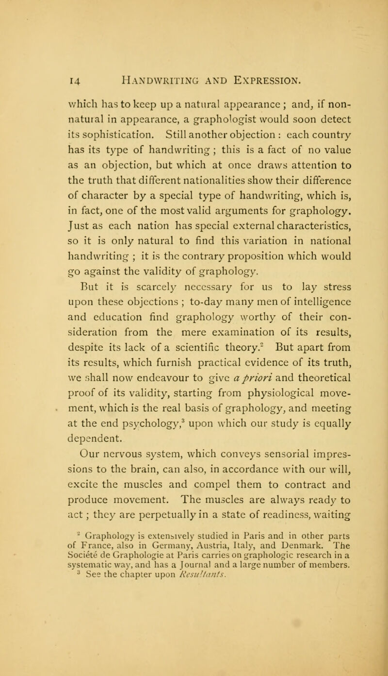 which has to keep up a natural aj)pearance ; and, if non- natuial in appearance, a graphologist would soon detect its sophistication. Still another objection : each country- has its type of handwriting ; this is a fact of no value as an objection, but which at once draws attention to the truth that different nationalities show their difference of character by a special type of handwriting, which is, in fact, one of the most valid arguments for graphology. Just as each nation has special external characteristics, so it is only natural to find this variation in national handwriting ; it is the contrary proposition which would go against the validity of graphology. But it is scarcel}' necessary for us to lay stress upon these objections ; to-day many men of intelligence and education find graphology worthy of their con- sideration from the mere examination of its results, despite its lack of a scientific theory. But apart from its results, which furnish practical evidence of its truth, we shall now endeavour to give a priori and theoretical proof of its validity, starting from physiological move- ment, which is the real basis of graphology, and meeting at the end psychology,^ upon which our study is equally dependent. Our nervous system, which conveys sensorial impres- sions to the brain, can also, in accordance with our will, excite the muscles and compel them to contract and produce movement. The muscles are always ready to act ; they are perpetually in a state of readiness, waiting - Graphology is exteiibively studied in Paris and in other parts of France, also in Germany, Austria, Italy, and Denmark. The Société de Graphologie at Paris carries on graphologie research in a systematic way, and has a Journal and a large number of members. * See the chapter upon Rcsu'.tants.