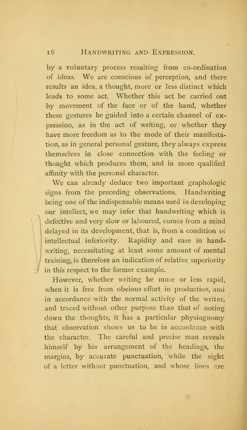 by a voluntary process resulting from co-ordination of ideas. We are conscious of perception, and there results an idea, a thought, more or less distinct which leads to some act. Whether this act be carried out by movement of the face or of the hand, whether these gestures be guided into a certain channel of ex- pression, as in the act of writing, or whether they have more freedom as to the mode of their manifesta- tion, as in general personal gesture, they always express themselves in close connection with the feeling or thought which produces them, and in more qualified affinity with the personal character. We can already deduce two important graphologie signs from the preceding observations. Handwriting being one of the indispensable means used in developing our intellect, we may infer that handwriting which is defective and very slow or laboured, comes from a mind delayed in its development, that is, from a condition oi' intellectual inferiority. Rapidity and ease in hand- writing, necessitating at least some amount of mental training, is therefore an indication of relative superiority in this respect to the former example. However, whether writing be mo^e or less rapid, when it is free from obvious effort in production, and in accordance with the normal activity of the writer, and traced without other purpose than that of noting down the thoughts, it has a particular physiognomy that observation shows us to be in accordance with the character. The careful and precise man reveals himself by his arrangement of the headings, the margins, by accurate punctuation, while the sight of a letter without punctuation, and whose lines are