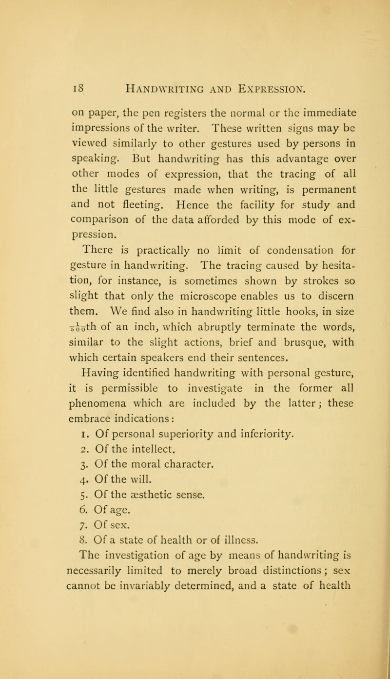 on paper, the pen registers the normal or the immediate impressions of the writer. These written signs may be viewed simihirly to other gestures used by persons in speaking. But handwriting has this advantage over other modes of expression, that the tracing of all the little gestures made when writing, is permanent and not fleeting. Hence the facility for study and comparison of the data afforded by this mode of ex- pression. There is practically no limit of condensation for gesture in handwriting. The tracing caused by hesita- tion, for instance, is sometimes shown by strokes so slight that only the microscope enables us to discern them. We find also in handwriting little hooks, in size -sèoth of an inch, which abruptly terminate the words, similar to the slight actions, brief and brusque, with which certain speakers end their sentences. Having identified handwriting with personal gesture, it is permissible to investigate in the former all phenomena which are included by the latter ; these embrace indications : 1. Of personal superiority and inferiority. 2. Of the intellect. 3. Of the moral character. 4. Of the will. 5. Of the aesthetic sense. 6. Of age. 7. Of sex. 8. Of a state of health or of illness. The investigation of age by means of handwriting is necessarily limited to merely broad distinctions ; sex cannot be invariably determined, and a state of health