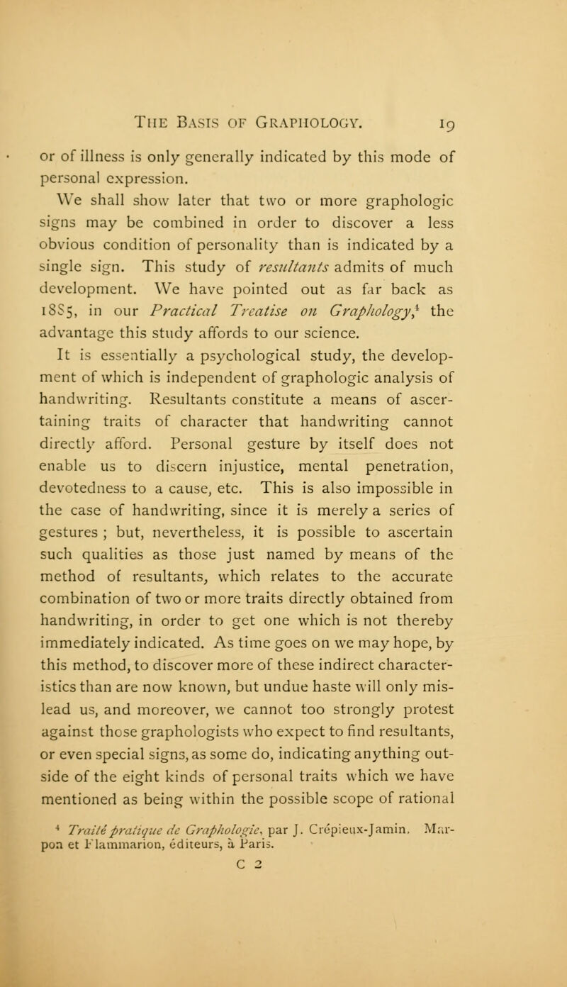 or of illness is only generally indicated by this mode of persona] expression. We shall show later that two or more graphologie signs may be combined in order to discover a less obvious condition of personality than is indicated by a single sign. This study of résultants admits of much development. We have pointed out as far back as 18S5, in our Practical Treatise on Grapliology^^ the advantage this study affords to our science. It is essentially a psychological study, the develop- ment of which is independent of graphologie analysis of handwriting. Resultants constitute a means of ascer- taining traits of character that handwriting cannot directly afford. Personal gesture by itself does not enable us to discern injustice, mental penetration, devotedness to a cause, etc. This is also impossible in the case of handwriting, since it is merely a series of gestures ; but, nevertheless, it is possible to ascertain such qualities as those just named by means of the method of resultants, which relates to the accurate combination of two or more traits directly obtained from handwriting, in order to get one which is not thereby immediately indicated. As time goes on we may hope, by this method, to discover more of these indirect character- istics than are now known, but undue haste will only mis- lead us, and moreover, we cannot too strongly protest against those graphologists who expect to find resultants, or even special signs, as some do, indicating anything out- side of the eight kinds of personal traits which we have mentioned as being within the possible scope of rational ■• Traité pratique dc Grap]iolos;ic,Y^'^ ]■ Ciépieux-jamin, Mra-- pon et Flammarion, éditeurs, à Paris. C 2