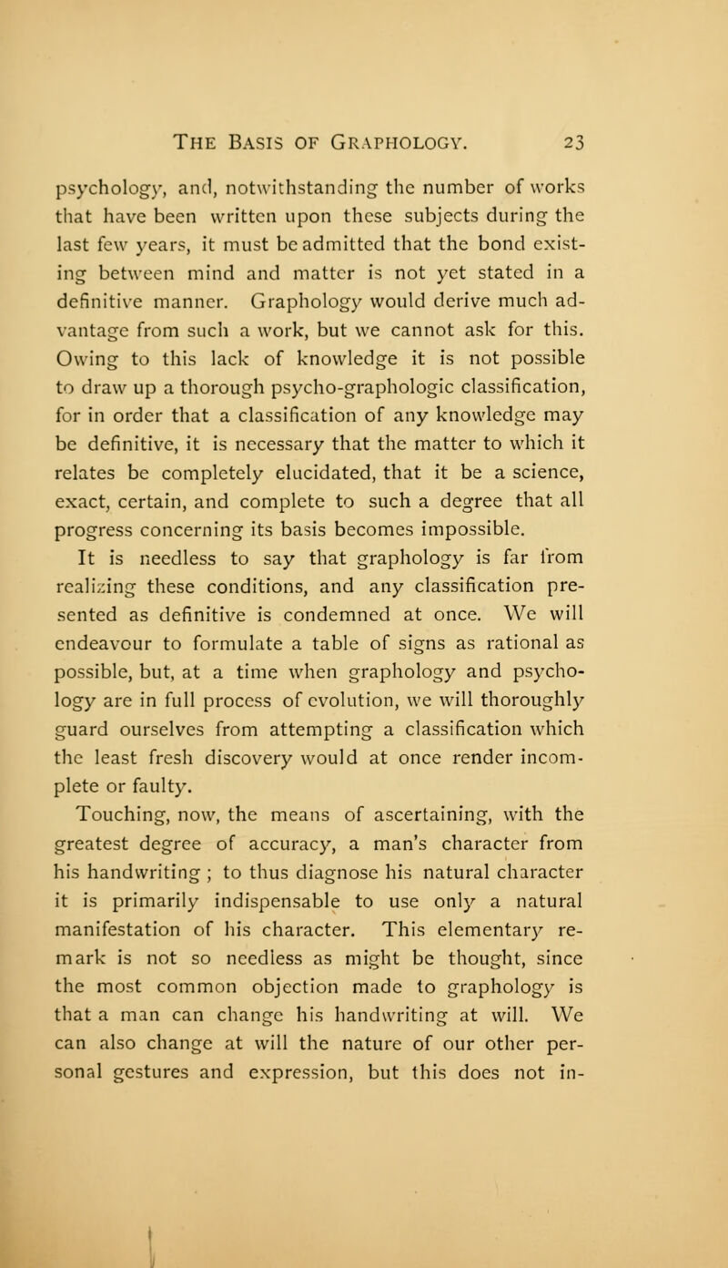 psychology, and, notwithstanding the number of works that have been written upon these subjects during the last few years, it must be admitted that the bond exist- ing between mind and matter is not yet stated in a definitive manner. Graphology would derive much ad- vantage from such a work, but we cannot ask for this. Owing to this lack of knowledge it is not possible to draw up a thorough psycho-graphologic classification, for in order that a classification of any knowledge may be definitive, it is necessary that the matter to which it relates be completely elucidated, that it be a science, exact, certain, and complete to such a degree that all progress concerning its basis becomes impossible. It is needless to say that graphology is far from realizing these conditions, and any classification pre- sented as definitive is condemned at once. We will endeavour to formulate a table of signs as rational as possible, but, at a time when graphology and psycho- logy are in full process of evolution, we will thoroughly guard ourselves from attempting a classification which the least fresh discovery would at once render incom- plete or faulty. Touching, now, the means of ascertaining, with the greatest degree of accuracy, a man's character from his handwriting ; to thus diagnose his natural character it is primarily indispensable to use only a natural manifestation of his character. This elementarj^ re- mark is not so needless as might be thought, since the most common objection made to graphology is that a man can change his handwriting at will. We can also change at will the nature of our other per- sonal gestures and expression, but this does not in-