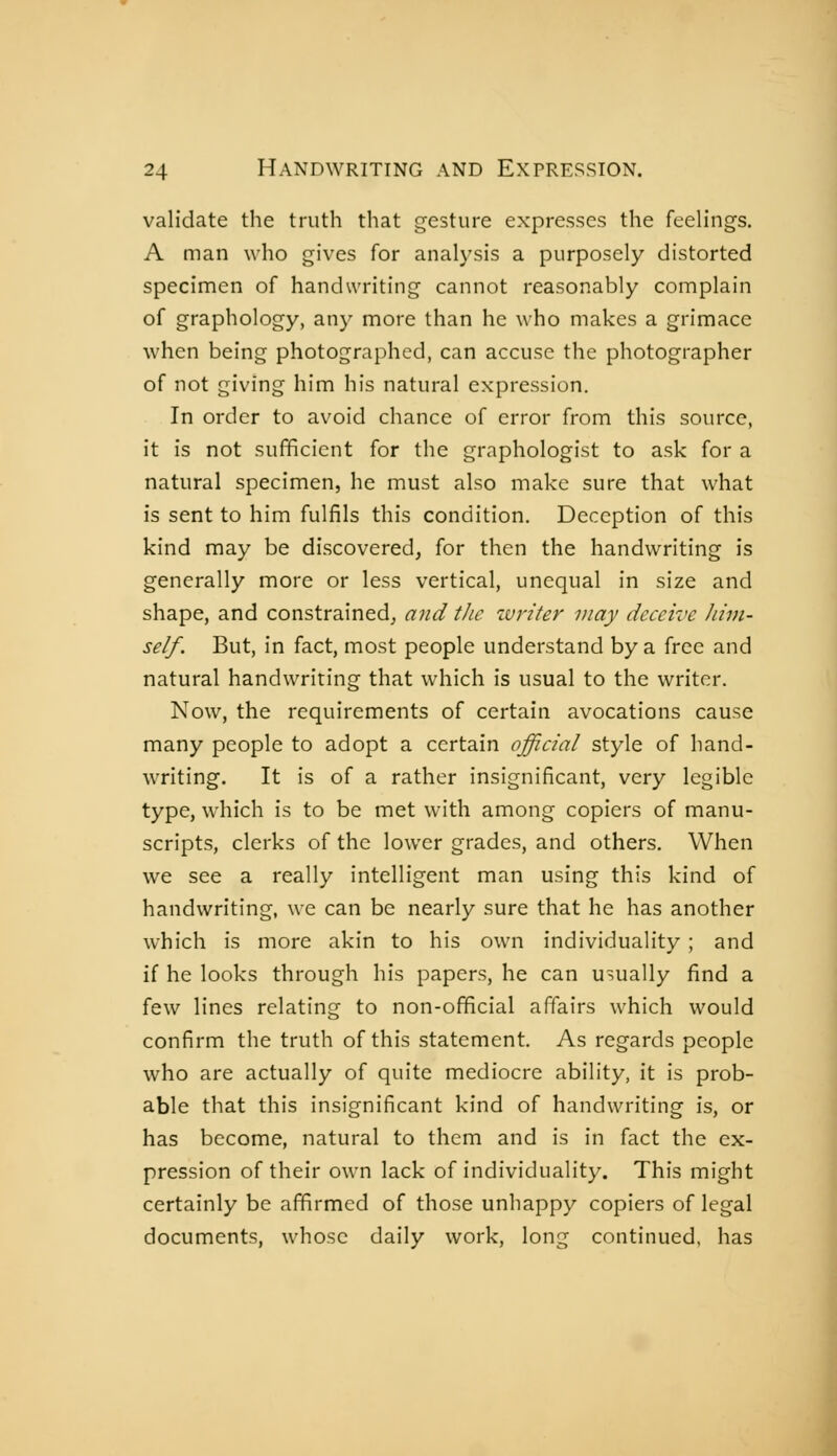 validate the truth that gesture expresses the feeh'ngs, A man who gives for analysis a purposely distorted specimen of handwriting cannot reasonably complain of graphology, any more than he who makes a grimace when being photographed, can accuse the photographer of not giving him his natural expression. In order to avoid chance of error from this source, it is not sufficient for the graphologist to ask for a natural specimen, he must also make sure that what is sent to him fulfils this condition. Deception of this kind may be discovered, for then the handwriting is generally more or less vertical, unequal in size and shape, and constrained, and the writer may deceive him- self. But, in fact, most people understand by a free and natural handwriting that which is usual to the writer. Now, the requirements of certain avocations cause many people to adopt a certain official style of hand- writing. It is of a rather insignificant, very legible type, which is to be met with among copiers of manu- scripts, clerks of the lower grades, and others. When we see a really intelligent man using this kind of handwriting, we can be nearly sure that he has another which is more akin to his own individuality ; and if he looks through his papers, he can usually find a few lines relating to non-official affairs which would confirm the truth of this statement. As regards people who are actually of quite mediocre ability, it is prob- able that this insignificant kind of handwriting is, or has become, natural to them and is in fact the ex- pression of their own lack of individuality. This might certainly be affirmed of those unhappy copiers of legal documents, whose daily work, long continued, has