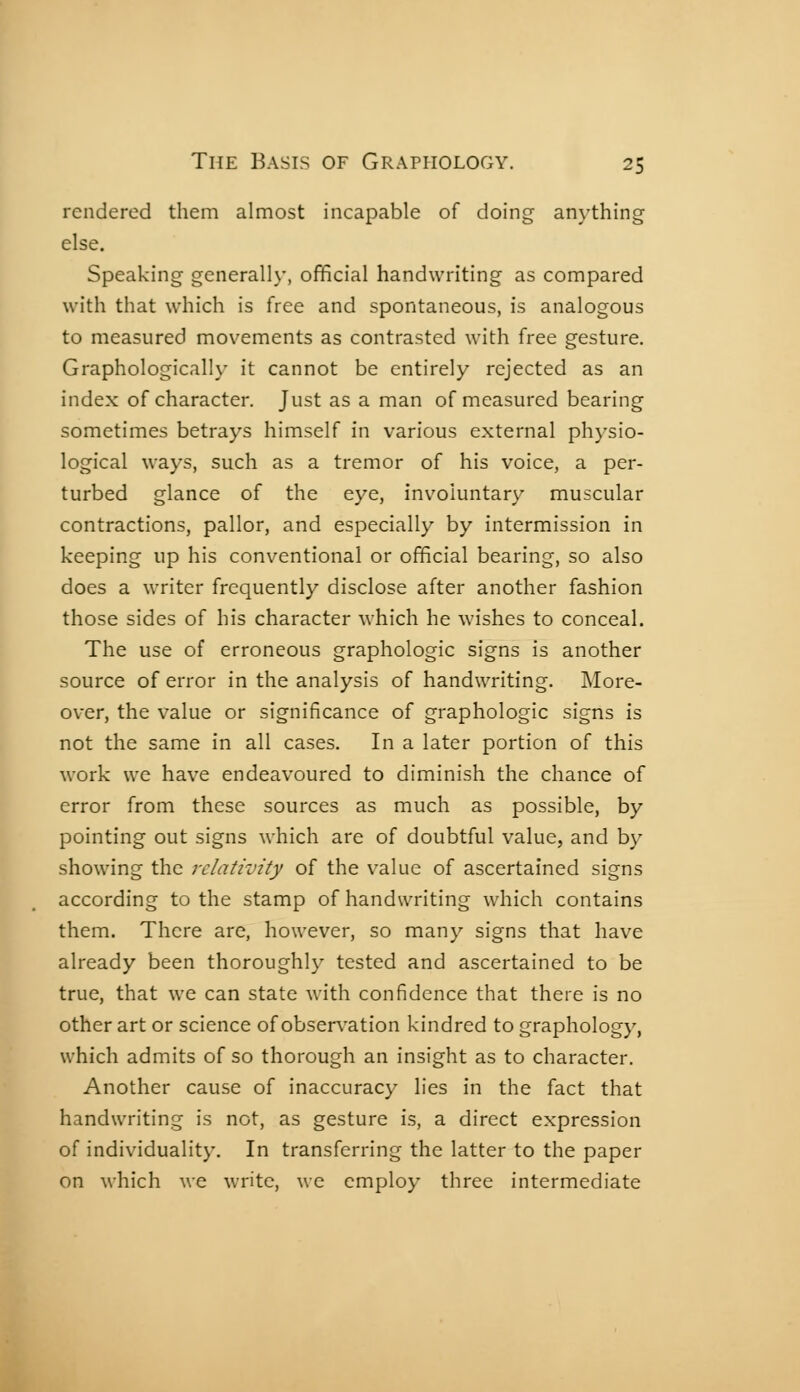 rendered them almost incapable of doing anything else. Speaking generally, official handwriting as compared with that which is free and spontaneous, is analogous to measured movements as contrasted with free gesture. Graphologically it cannot be entirely rejected as an index of character. Just as a man of measured bearing sometimes betrays himself in various external physio- logical ways, such as a tremor of his voice, a per- turbed glance of the eye, involuntary muscular contractions, pallor, and especially by intermission in keeping up his conventional or official bearing, so also does a writer frequently disclose after another fashion those sides of his character which he wishes to conceal. The use of erroneous graphologie signs is another source of error in the analysis of handwriting. More- over, the value or significance of graphologie signs is not the same in all cases. In a later portion of this work we have endeavoured to diminish the chance of error from these sources as much as possible, by pointing out signs which are of doubtful value, and by showing the relativity of the value of ascertained signs according to the stamp of handwriting which contains them. There are, however, so many signs that have already been thoroughly tested and ascertained to be true, that we can state with confidence that there is no other art or science of observation kindred to graphology, which admits of so thorough an insight as to character. Another cause of inaccuracy lies in the fact that handwriting is not, as gesture is, a direct expression of individuality. In transferring the latter to the paper on which we write, we employ three intermediate