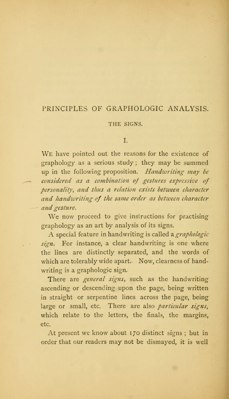 PRINCIPLES OF GRAPHOLOGIC ANALYSIS. THE SIGNS. I. We have pointed out the reasons for the existence of graphology as a serious study ; they may be summed up in the following proposition. Handivriting may be considered as a combhiation of gestures expressive of personality^ and thus a relation exists between character and liandzvriting of the same order as between character and gesture. We now proceed to give instructions for practising graphology as an art by analysis of its signs. A special feature in handwriting is called 2igraphologie sign. For instance, a clear handwriting is one where the lines are distinctly separated, and the words of which are tolerably wide apart. Now, clearness of hand- writing is a graphologie sign. There are general signs, such as the handwriting ascending or descending upon the page, being written in straight or serpentine lines across the page, being large or small, etc. There are also particular signs, which relate to the letters, the finals, the margins, etc. At present we know about 170 distinct signs ; but in order that our readers may not be dismayed, it is well