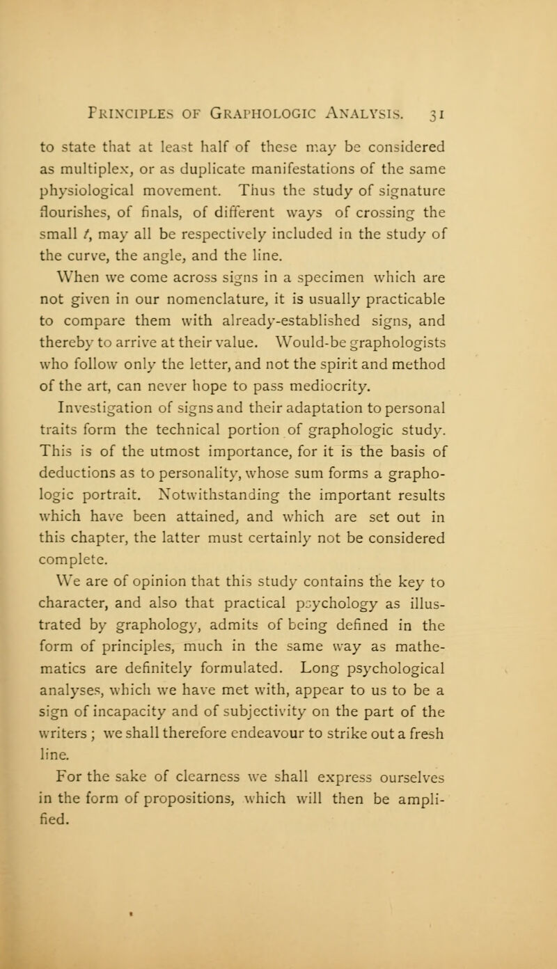 to state that at least half of these may be considered as multiplex, or as duplicate manifestations of the same physiological movement. Thus the study of signature flourishes, of finals, of different ways of crossing the small /, may all be respectively included in the study of the curve, the angle, and the line. When we come across signs in a specimen which are not given in our nomenclature, it is usually practicable to compare them with already-established signs, and thereby to arrive at their value. Would-be graphologists who follow only the letter, and not the spirit and method of the art, can never hope to pass mediocrity. Investigation of signs and their adaptation to personal traits form the technical portion of graphologie study. This is of the utmost importance, for it is the basis of deductions as to personality, whose sum forms a grapho- logie portrait. Notwithstanding the important results which have been attained, and which are set out in this chapter, the latter must certainly not be considered complete. We are of opinion that this study contains the key to character, and also that practical psychology as illus- trated by graphology, admits of being defined in the form of principles, much in the same way as mathe- matics are definitely formulated. Long psychological analyses, which we have met with, appear to us to be a sign of incapacity and of subjectivity on the part of the writers ; we shall therefore endeavour to strike out a fresh line. For the sake of clearness we shall express ourselves in the form of propositions, which will then be ampli- fied.