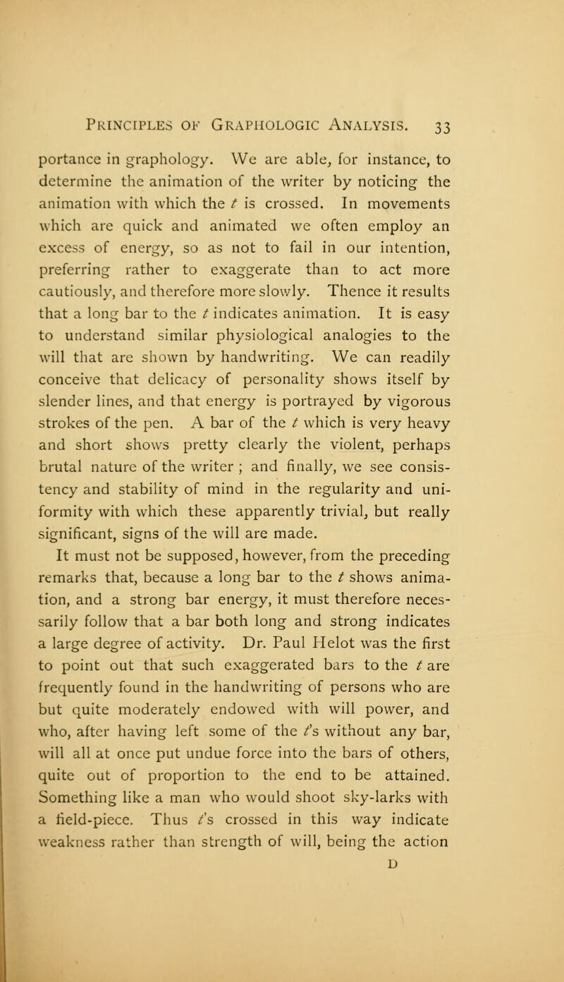 portance in graphology. We are able, for instance, to determine the animation of the writer by noticing the animation with which the t is crossed. In movements which are quick and animated we often employ an excess of energy, so as not to fail in our intention, preferring rather to exaggerate than to act more cautiously, and therefore more slowly. Thence it results that a long bar to the t indicates animation. It is easy to understand similar physiological analogies to the will that are shown by handwriting. We can readily conceive that delicacy of personality shows itself by slender lines, and that energy is portrayed by vigorous strokes of the pen. A bar of the t which is very heavy and short shows pretty clearly the violent, perhaps brutal nature of the writer ; and finally, we see consis- tency and stability of mind in the regularity and uni- formity with which these apparently trivial, but really significant, signs of the will are made. It must not be supposed, however, from the preceding remarks that, because a long bar to the t shows anima- tion, and a strong bar energy, it must therefore neces- sarily follow that a bar both long and strong indicates a large degree of activity. Dr. Paul Plelot was the first to point out that such exaggerated bars to the t are frequently found in the handwriting of persons who are but quite moderately endowed with will power, and who, after having left some of the /s without any bar, will all at once put undue force into the bars of others, quite out of proportion to the end to be attained. Something like a man who would shoot sky-larks with a field-piece. Thus £■& crossed in this way indicate weakness rather than strength of will, being the action D