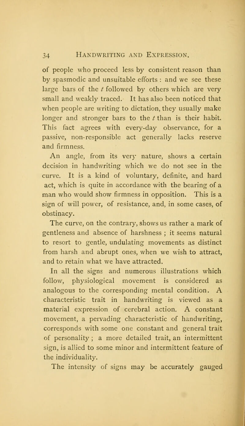 of people who proceed less by consistent reason than by spasmodic and unsuitable efforts : and we see these large bars of the / followed by others which are very small and weakly traced. It has also been noticed that when people are writing to dictation, they usually make longer and stronger bars to the t than is their habit. This fact agrees with every-day observance, for a passive, non-responsible act generally lacks reserve and firmness. An angle, from its very nature, shows a certain decision in handwriting which we do not see in the curve. It is a kind of voluntary, definite, and hard act, which is quite in accordance with the bearing of a man who would show firmness in opposition. This is a sign of will power, of resistance, and, in some cases, of obstinacy. The curve, on the contrary, shows us rather a mark of gentleness and absence of harshness ; it seems natural to resort to gentle, undulating movements as distinct from harsh and abrupt ones, when we wish to attract, and to retain what we have attracted. In all the signs and numerous illustrations which follow, physiological movement is considered as analogous to the corresponding mental condition. A characteristic trait in handwriting is viewed as a material expression of cerebral action. A constant movement, a pervading characteristic of handwriting, corresponds with some one constant and general trait of personality ; a more detailed trait, an intermittent sign, is allied to some minor and intermittent feature of the individuality. The intensity of signs may be accurately gauged