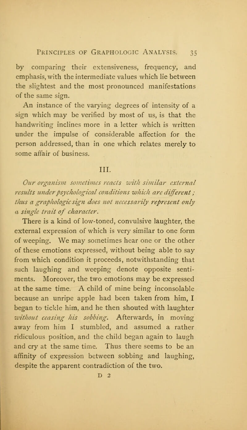 0:5 by comparing their cxtcnsiveness, frequency, and emphasis, with the intermediate values which He between the sHghtest and the most pronounced manifestations of the same sign. An instance of the varying degrees of intensity of a sign which may be verified by most of us, is that the handwriting incHnes more in a letter which is written under the impulse of considerable affection for the person addressed, than in one which relates merely to some affair of business. III. Our organism soinetimcs reacts zuith similar external results îinderpsycJiological conditions wJdch are different ; thus a graphologic sign does not necessarily represent only a single trail of character. There is a kind of low-toned, convulsive laughter, the external expression of which is very similar to one form of weeping. We may sometimes hear one or the other of these emotions expressed, without being able to say from which condition it proceeds, notwithstanding that such laughing and weeping denote opposite senti- ments. Moreover, the two emotions may be expressed at the same time. A child of mine being inconsolable because an unripe apple had been taken from him, I began to tickle him, and he then shouted with laughter without ceasing his sobbing. Afterwards, in moving away from him I stumbled, and assumed a rather ridiculous position, and the child began again to laugh and cry at the same time. Thus there seems to be an affinity of expression between sobbing and laughing, despite the apparent contradiction of the two. D 2