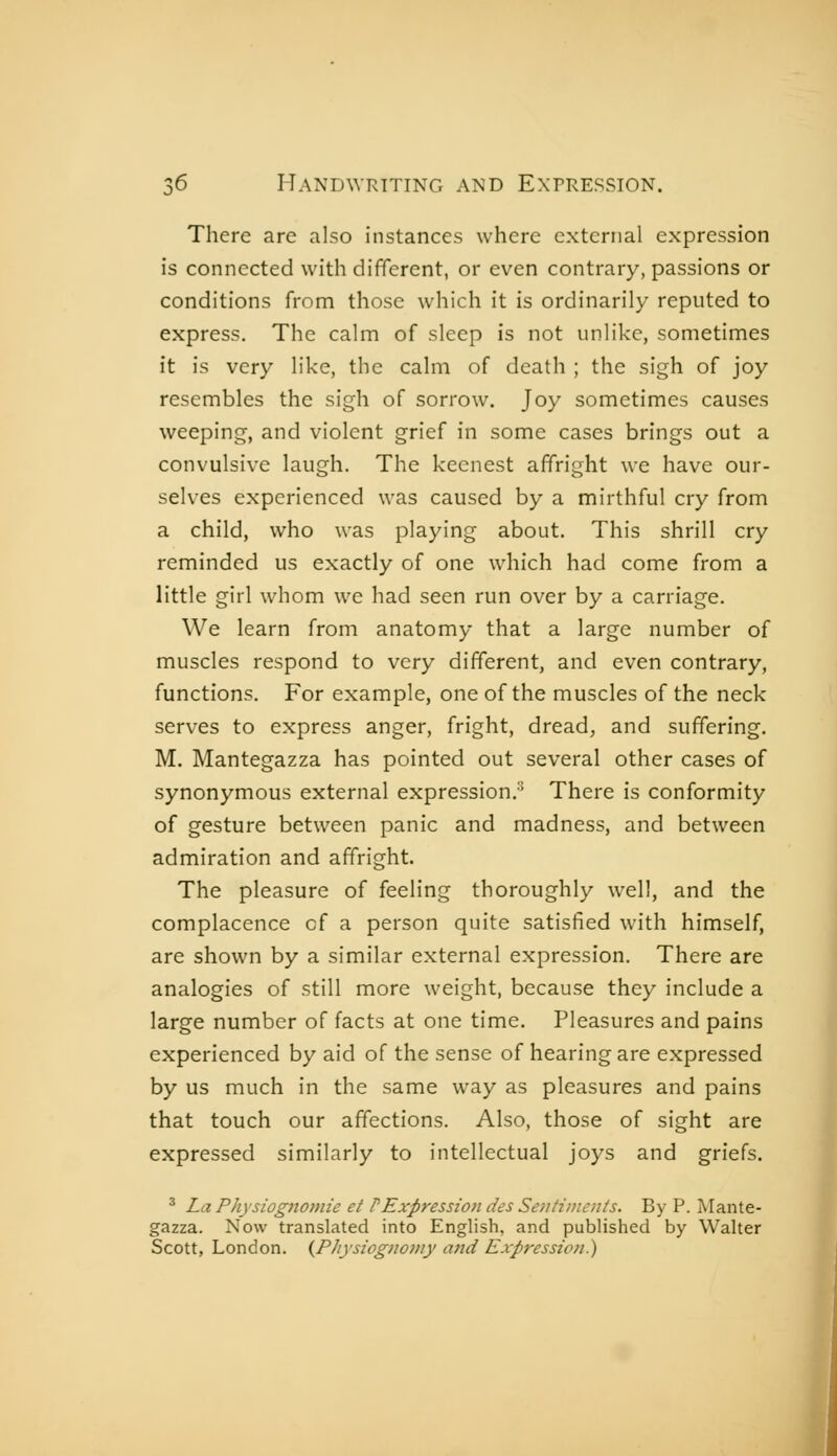 There are also instances where external expression is connected with different, or even contrary, passions or conditions from those which it is ordinarily reputed to express. The calm of sleep is not unlike, sometimes it is very like, the calm of death ; the sigh of joy resembles the sigh of sorrow. Joy sometimes causes weeping, and violent grief in some cases brings out a convulsive laugh. The keenest affright we have our- selves experienced was caused by a mirthful cry from a child, who was playing about. This shrill cry reminded us exactly of one which had come from a little girl whom we had seen run over by a carriage. We learn from anatomy that a large number of muscles respond to very different, and even contrary, functions. For example, one of the muscles of the neck serves to express anger, fright, dread; and suffering. M. Mantegazza has pointed out several other cases of synonymous external expression.'' There is conformity of gesture between panic and madness, and between admiration and affright. The pleasure of feeling thoroughly well, and the complacence of a person quite satisfied with himself, are shown by a similar external expression. There are analogies of still more weight, because they include a large number of facts at one time. Pleasures and pains experienced by aid of the sense of hearing are expressed by us much in the same way as pleasures and pains that touch our affections. Also, those of sight are expressed similarly to intellectual joys and griefs. ' LaPhysiognomie et PExpression des Sentiments. By P. Mante- gazza. Now translated into English, and published by Walter Scott, London. (^Physiognomy and Expression)