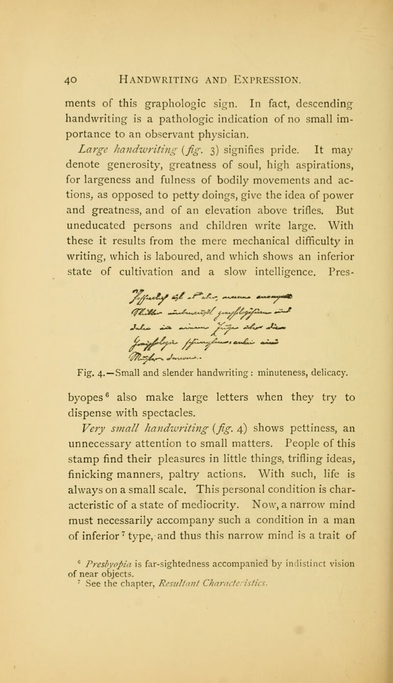 ments of this graphologie sign. In fact, descending handwriting is a pathologic indication of no small im- portance to an observant physician. Large Jiandwriting {fig. 3) signifies pride. It may denote generosity, greatness of soul, high aspirations, for largeness and fulness of bodily movements and ac- tions, as opposed to petty doings, give the idea of power and greatness, and of an elevation above trifles. But uneducated persons and children write large. With these it results from the mere mechanical difficulty in writing, which is laboured, and which shows an inferior state of cultivation and a slow intelligence. Pres- ..^«J^.^ «^^A *..-*.-*..-»—M^ jtt*^*^ ^^-i^j^ .■/.^^f Fig. 4. —Small and slender handwriting : minuteness, delicacy. byopes ^ also make large letters when they try to dispense with spectacles. Very small handivriting {fig. 4) shows pettiness, an unnecessary attention to small matters. People of this stamp find their pleasures in little things, trifling ideas, finicking manners, paltry actions. With such, life is always on a small scale. This personal condition is char- acteristic of a state of mediocrity. Now, a narrow mind must necessarily accompany such a condition in a man of inferior' type, and thus this narrow mind is a trait of ° Presbyopia is far-sightedness accompanied by indistinct vision of near objects. See the chapter, Rcsiiltaiii Chn7-actc:istics.