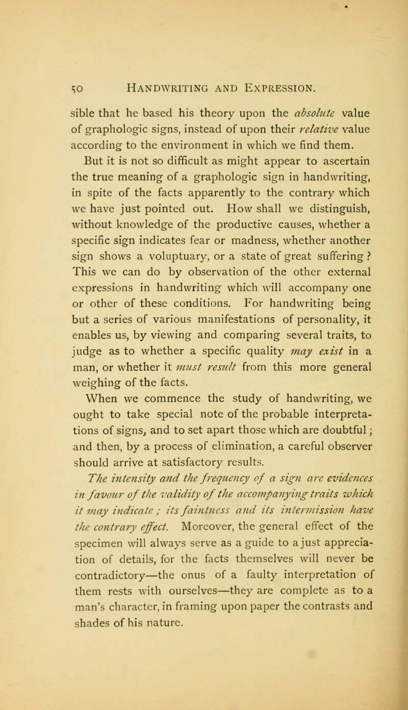 sible that he based his theory upon the absohite value of graphologie signs, instead of upon their relative value according to the environment in which we find them. But it is not so difficult as might appear to ascertain the true meaning of a graphologie sign in handwriting, in spite of the facts apparently to the contrary which we have just pointed out. How shall we distinguish, without knowledge of the productive causes, whether a specific sign indicates fear or madness, whether another sign shows a voluptuary, or a state of great suffering .? This we can do by observation of the other external expressions in handwriting which will accompany one or other of these conditions. For handwriting being but a series of various manifestations of personality, it enables us, by viewing and comparing several traits, to judge as to whether a specific quality may exist in a man, or whether it in?ist result from this more general weighing of the facts. When we commence the study of handwriting, we ought to take special note of the probable interpreta- tions of signs, and to set apart those which are doubtful ; and then, by a process of elimination, a careful observer should arrive at satisfactory results. The intensify and the frequency of a sign are evidences in favour of the validity of the accompanyi^ig traits which it may indicate ; its faintncss and its intermission have the contrary effect. Moreover, the general effect of the specimen will always serve as a guide to a just apprecia- tion of details, for the facts themselves will never be contradictory—the onus of a faulty interpretation of them rests with ourselves—they are complete as to a man's character, in framing upon paper the contrasts and shades of his nature.