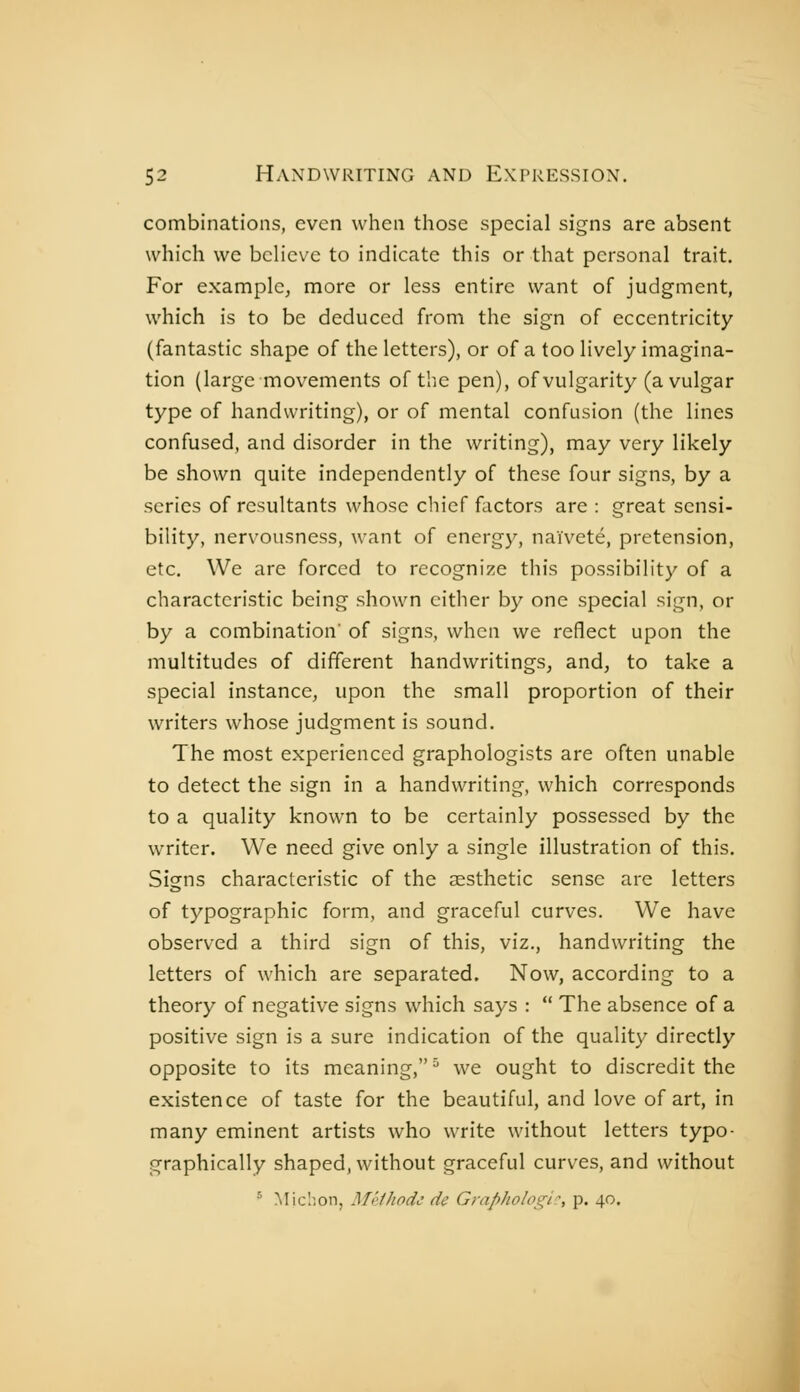 combinations, even when those special signs are absent which we believe to indicate this or that personal trait. For example, more or less entire want of judgment, which is to be deduced from the sign of eccentricity (fantastic shape of the letters), or of a too lively imagina- tion (large movements of tliC pen), of vulgarity (a vulgar type of handwriting), or of mental confusion (the lines confused, and disorder in the writing), may very likely be shown quite independently of these four signs, by a scries of resultants whose chief factors are : great sensi- bility, nervousness, want of energy, naïveté, pretension, etc. We are forced to recognize this possibility of a characteristic being shown either by one special sign, or by a combination' of signs, when we reflect upon the multitudes of different handwritings, and, to take a special instance, upon the small proportion of their writers whose judgment is sound. The most experienced graphologists are often unable to detect the sign in a handwriting, which corresponds to a quality known to be certainly possessed by the writer. We need give only a single illustration of this. Signs characteristic of the aesthetic sense are letters of typographic form, and graceful curves. We have observed a third sign of this, viz., handwriting the letters of which are separated. Now, according to a theory of negative signs which says :  The absence of a positive sign is a sure indication of the quality directly opposite to its meaning, ' we ought to discredit the existence of taste for the beautiful, and love of art, in many eminent artists who write without letters typo- graphically shaped, without graceful curves, and without ^ Miclion, Môihodc de Graphologie, p. 40.