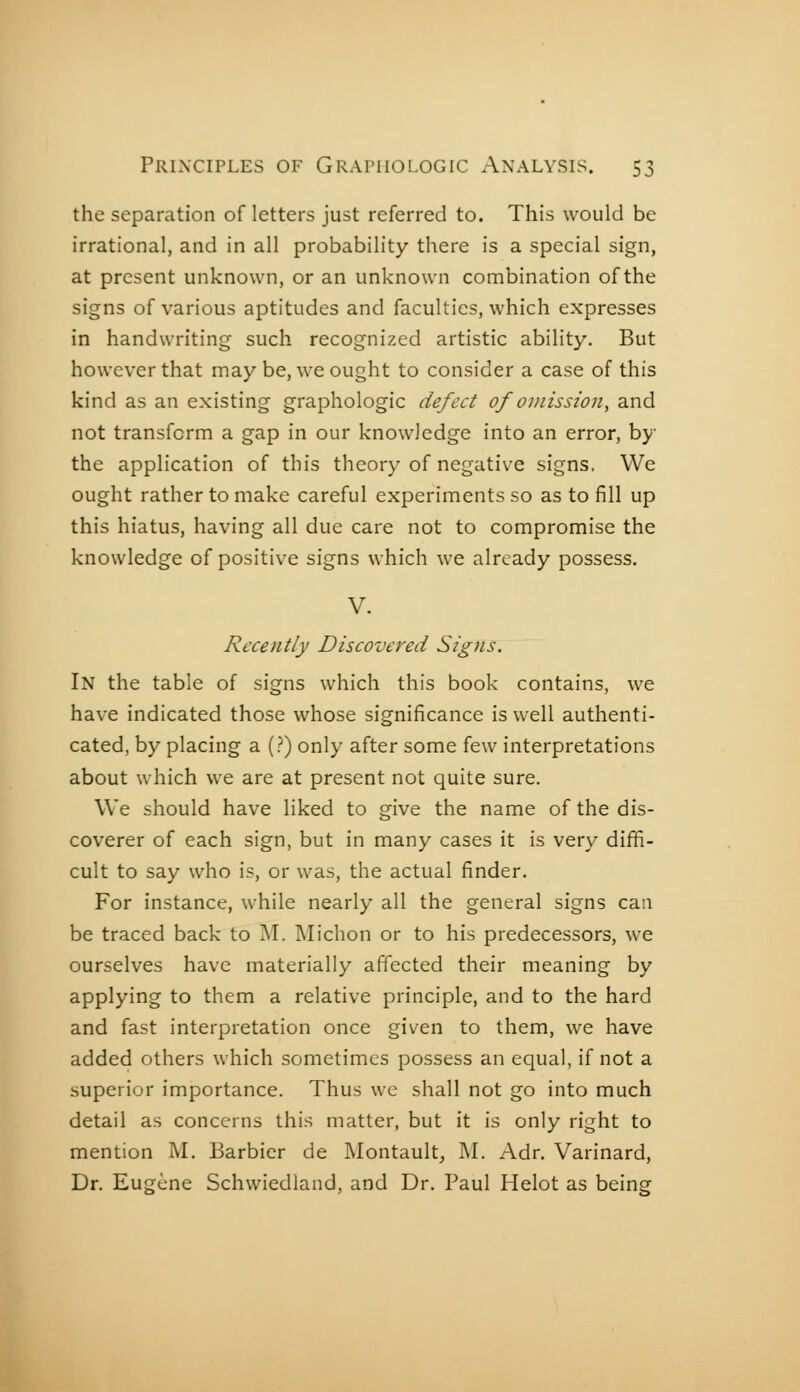 the separation of letters just referred to. This would be irrational, and in all probability there is a special sign, at present unknown, or an unknown combination of the signs of various aptitudes and faculties, which expresses in handwriting such recognized artistic ability. But however that may be, we ought to consider a case of this kind as an existing graphologie defect of omission^ and not transform a gap in our knowledge into an error, by the application of this theory of negative signs. We ought rather to make careful experiments so as to fill up this hiatus, having all due care not to compromise the knowledge of positive signs which we already possess. V. Recently Discovered Signs. In the table of signs which this book contains, we have indicated those whose significance is well authenti- cated, by placing a (?) only after some few interpretations about which we are at present not quite sure. We should have liked to give the name of the dis- coverer of each sign, but in many cases it is very diffi- cult to say who is, or was, the actual finder. For instance, while nearly all the general signs can be traced back to M. Michon or to his predecessors, we ourselves have materially affected their meaning by applying to them a relative principle, and to the hard and fast interpretation once given to them, we have added others which sometimes possess an equal, if not a superior importance. Thus we shall not go into much detail as concerns this matter, but it is only right to mention M. Barbier de Montault, ]\I. Adr, Varinard, Dr. Eugène Schwiedland, and Dr. Paul Helot as being