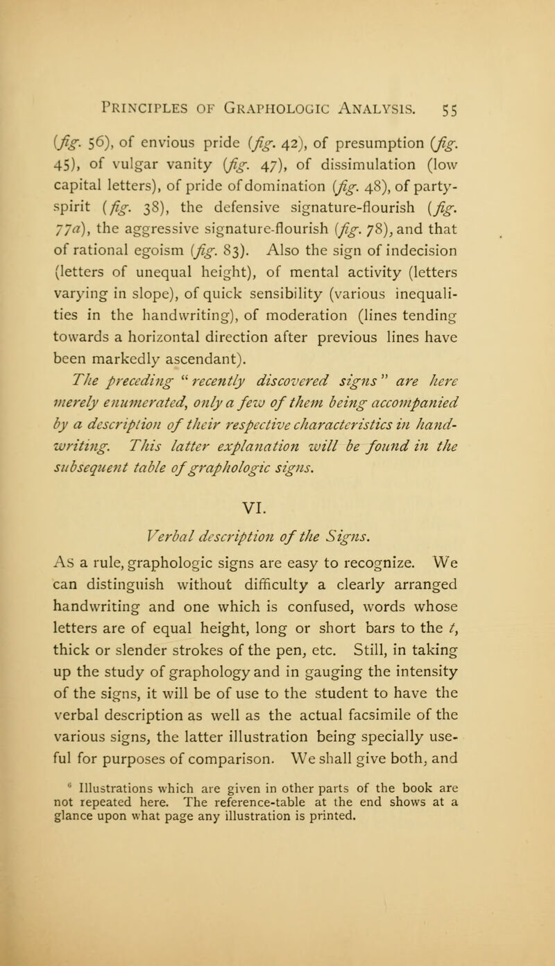 [fig. 56), of envious pride {Jig. 42), of presumption {fig. 45), of vulgar vanity {fig. 47), of dissimulation (low capital letters), of pride of domination {fig. 48), of party- spirit {fig. 38), the defensive signature-flourish {fig. 77a), the aggressive signature-flourish {fig. 78), and that of rational egoism {fig. 83). Also the sign of indecision (letters of unequal height), of mental activity (letters varying in slope), of quick sensibility (various inequali- ties in the handwriting), of moderation (lines tending towards a horizontal direction after previous lines have been markedly ascendant). The preceding  recently discovered signs  are Jiere merely enumerated, only a feiv of them being accompanied by a description of their respective characteristics in hand- writing. This latter explanation will be found in the subsequent table of graphologie signs. VI. Verbal description of the Signs. As a rule, graphologie signs are easy to recognize. We can distinguish without difficulty a clearly arranged handwriting and one which is confused, words whose letters are of equal height, long or short bars to the t, thick or slender strokes of the pen^ etc. Still, in taking up the study of graphology and in gauging the intensity of the signs, it will be of use to the student to have the verbal description as well as the actual facsimile of the various signs, the latter illustration being specially use- ful for purposes of comparison. We shall give both, and  Illustrations which are given in other parts of the book are not repeated here. The reference-table at the end shows at a glance upon what page any illustration is printed.