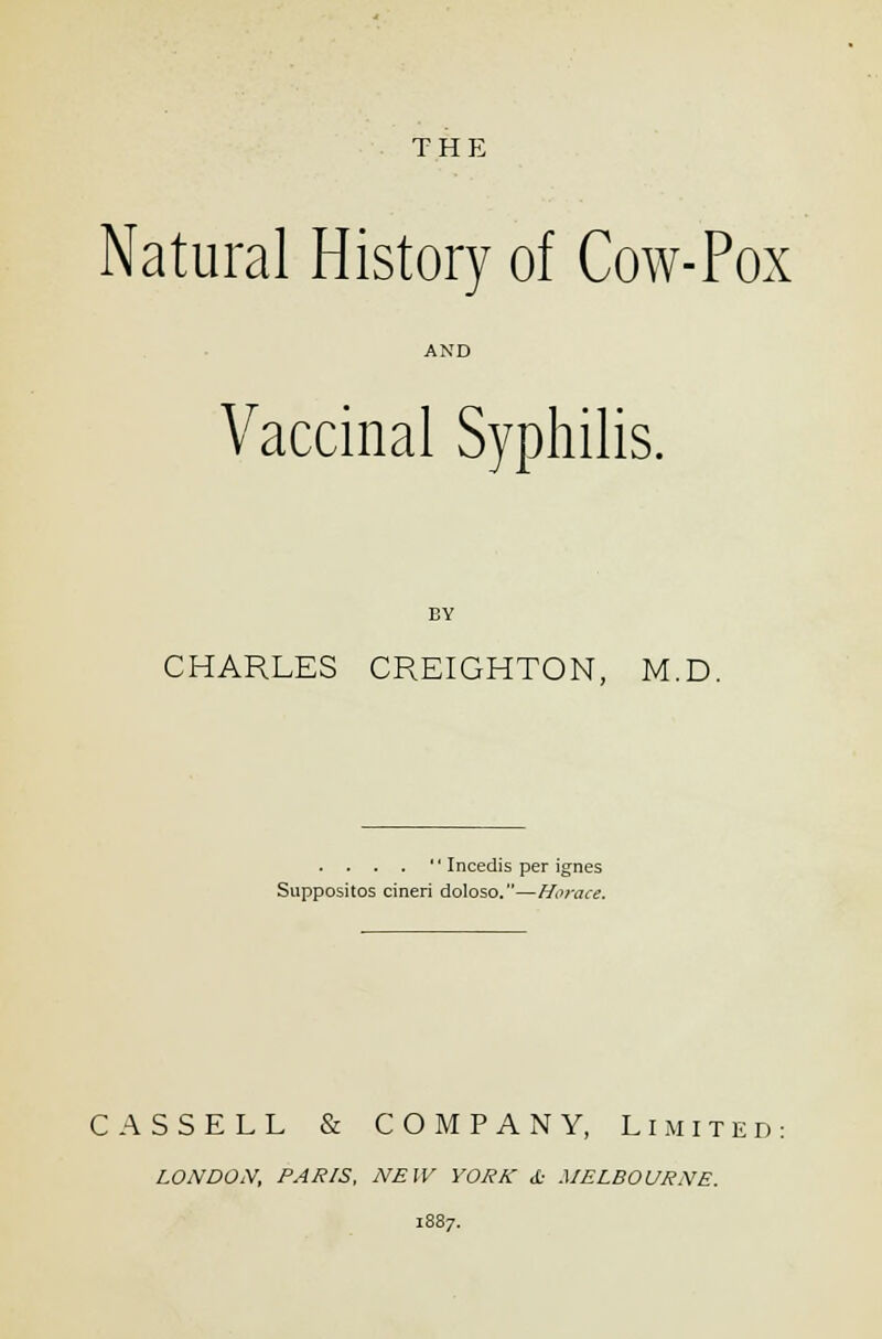 THE Natural History of Cow-Pox AND Vaccinal Syphilis. BY CHARLES CREIGHTON, M.D. . . . .  Incedis per ignes Suppositos cineri doloso.—Horace. CASSELL & COMPANY, Limited LONDON, PARIS, NEW YORK d- MELBOURNE.