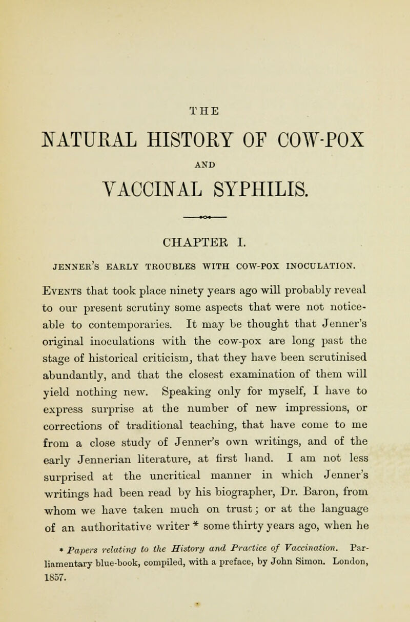 NATURAL HISTORY OF COW-POX AND VACCINAL SYPHILIS. CHAPTER I. jenner's early troubles with cow-pox inoculation. Events that took place ninety years ago will probably reveal to our present scrutiny some aspects that were not notice- able to contemporaries. It may be thought that Jenner's original inoculations with the cow-pox are long past the stage of historical criticism, that they have been scrutinised abundantly, and that the closest examination of them will yield nothing new. Speaking only for myself, I have to express surprise at the number of new impressions, or corrections of traditional teaching, that have come to me from a close study of Jenner's own writings, and of the early Jennerian literature, at first hand. I am not less surprised at the uncritical manner in which Jenner's writings had been read by his biographer, Dr. Baron, from whom we have taken much on trust; or at the language of an authoritative writer * some thirty years ago, when he • Papers relating to the History and Practice of Vaccination. Par- liamentary blue-book, compiled, with a preface, by John Simon. London, 1857.