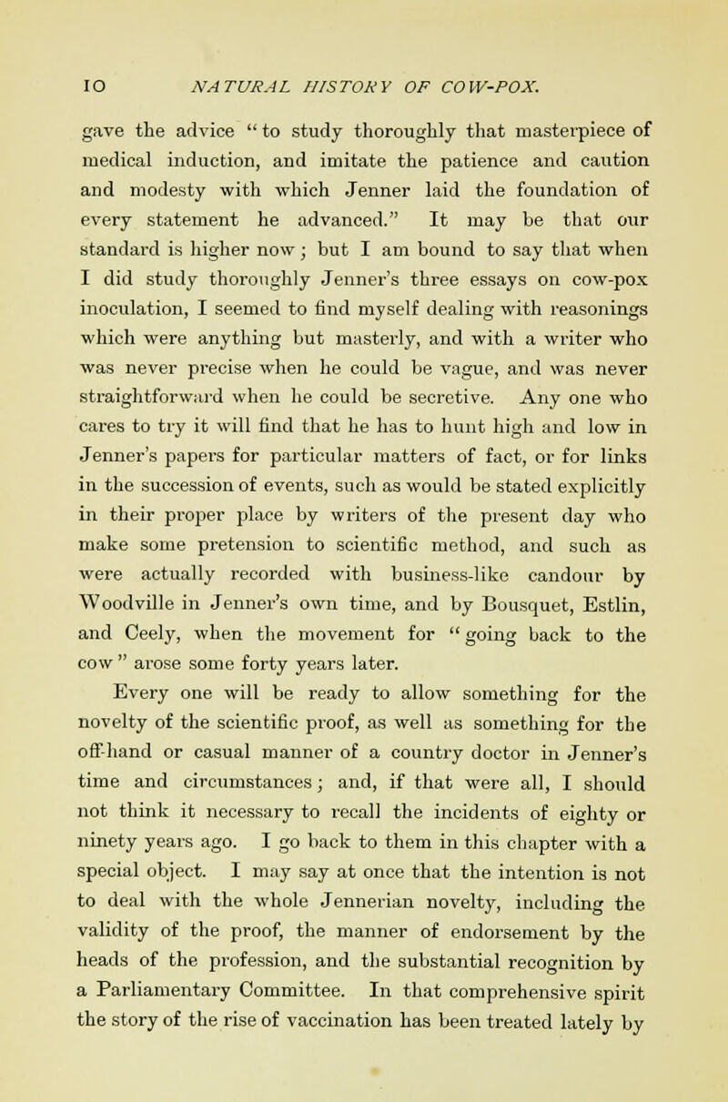 gave the advice  to study thoroughly that masterpiece of medical induction, and imitate the patience and cavition and modesty with which Jenner laid the foundation of every statement he advanced. It may be that our standard is higher now; but I am bound to say that when I did study thoroughly Jenner's three essays on cow-pox inoculation, I seemed to find myself dealing with reasonings which were anything but masterly, and with a writer who was never precise when he could be vague, and was never straightforward when he could be secretive. Any one who cares to try it will find that he has to hunt high and low in Jenner's papers for particular matters of fact, or for links in the succession of events, such as would be stated explicitly in their proper place by writers of the present day who make some pretension to scientific method, and such as were actually recorded with business-like candour by Woodville in Jenner's own time, and by Bousquet, Estlin, and Ceely, when the movement for  going back to the cow  arose some forty years later. Every one will be ready to allow something for the novelty of the scientific proof, as well as something for the off-hand or casual manner of a country doctor in Jenner's time and circumstances; and, if that were all, I should not think it necessary to recall the incidents of eighty or ninety years ago. I go back to them in this chapter with a special object. I may say at once that the intention is not to deal with the whole Jennerian novelty, including the validity of the proof, the manner of endorsement by the heads of the profession, and the substantial recognition by a Parliamentary Committee. In that comprehensive spirit the story of the rise of vaccination has been treated lately by