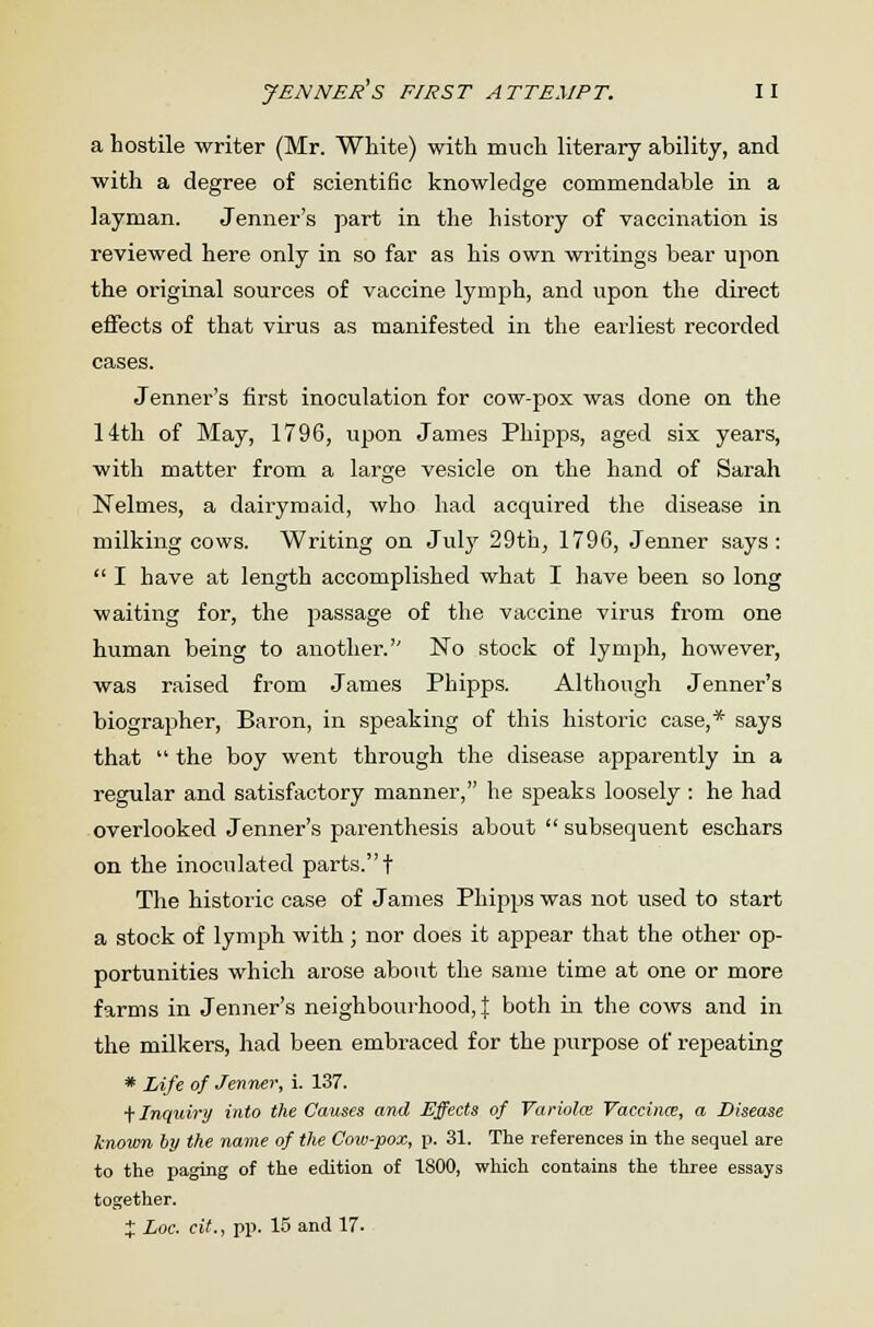 a hostile writer (Mr. White) with much literary ability, and with a degree of scientific knowledge commendable in a layman. Jenner's part in the history of vaccination is reviewed here only in so far as his own writings bear upon the original sources of vaccine lymph, and upon the direct effects of that virus as manifested in the earliest recorded cases. Jenner's first inoculation for cow-pox was done on the 14th of May, 1796, upon James Phipps, aged six years, with matter from a large vesicle on the hand of Sarah Nelmes, a dairymaid, who had acquired the disease in milking cows. Writing on July 29th, 1796, Jenner says:  I have at length accomplished what I have been so long waiting for, the passage of the vaccine virus from one human being to another. No stock of lymph, however, was raised from James Phipps. Although Jenner's biographer, Baron, in speaking of this historic case,* says that  the boy went through the disease apparently in a regular and satisfactory manner, he speaks loosely : he had overlooked Jenner's parenthesis about  subsequent eschars on the inoculated parts.! The historic case of James Phipps was not used to start a stock of lymph with; nor does it appear that the other op- portunities which arose about the same time at one or more farms in Jenner's neighbourhood, J both in the cows and in the milkers, had been embraced for the purpose of repeating * Life of Jenner, i. 137. t Inquiry into the Causes and Effects of Variola; Vaccina;, a Disease known by the name of the Cow-pox, p. 31. The references in the sequel are to the paging of the edition of 1800, which contains the three essays together. X Loc. cit., pp. 15 and 17.