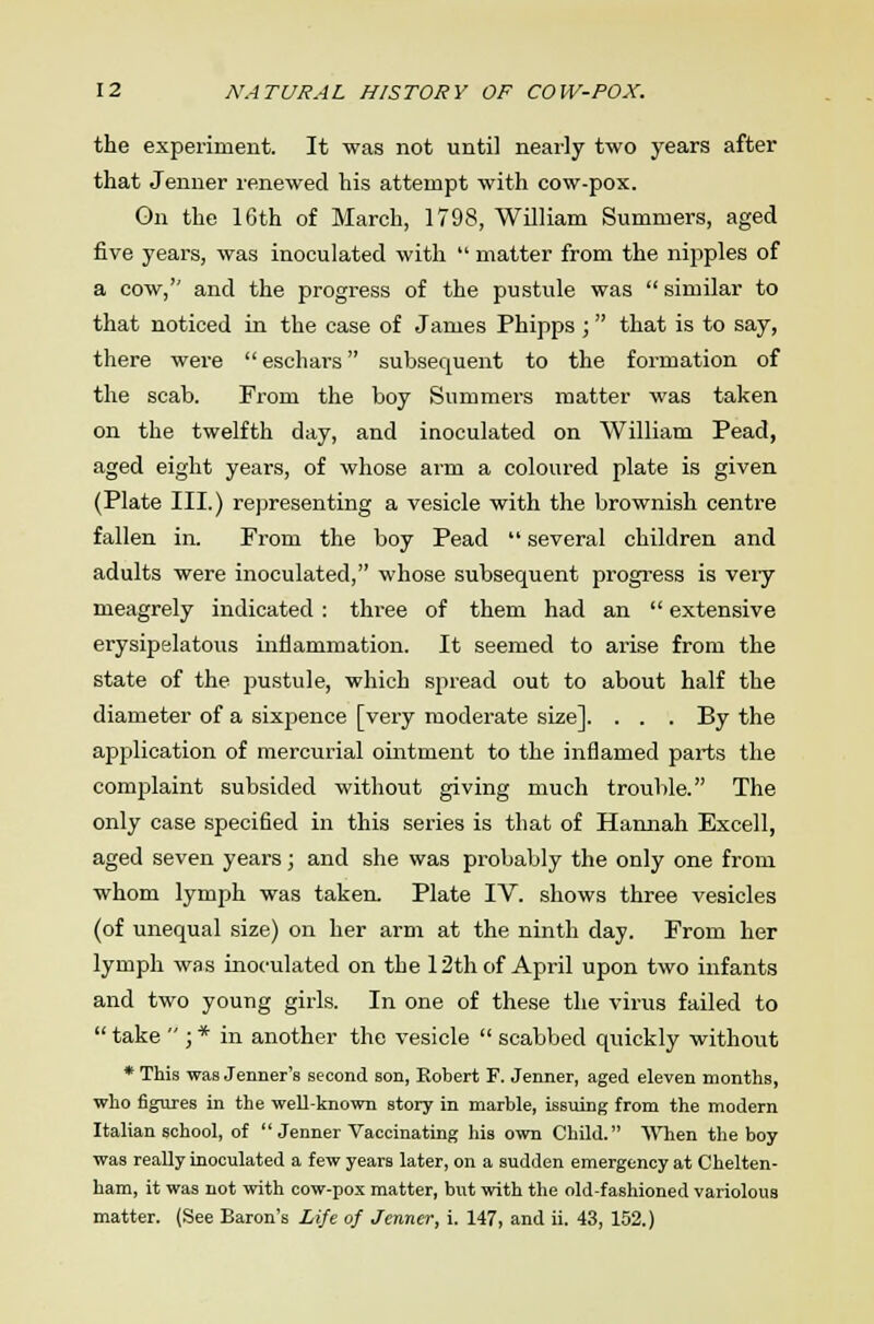 the experiment. It was not until nearly two years after that Jenner renewed his attempt with cow-pox. On the 16th of March, 1798, William Summers, aged five years, was inoculated with  matter from the nipples of a cow, and the progress of the pustule was  similar to that noticed in the case of James Phipps ; that is to say, there were  eschars subsequent to the formation of the scab. From the boy Summers matter was taken on the twelfth day, and inoculated on William Pead, aged eight years, of whose arm a coloured plate is given (Plate III.) representing a vesicle with the brownish centre fallen in. Prom the boy Pead  several children and adults were inoculated, whose subsequent progress is veiy meagrely indicated : three of them had an  extensive erysipelatous inflammation. It seemed to arise from the state of the pustule, which spread out to about half the diameter of a sixpence [very moderate size]. . . . By the application of mercurial ointment to the inflamed parts the complaint subsided without giving much trouble. The only case specified in this series is that of Hannah Excell, aged seven years; and she was probably the only one from whom lymph was taken. Plate IV. shows three vesicles (of unequal size) on her arm at the ninth day. From her lymph was inoculated on the 12th of April upon two infants and two young girls. In one of these the virus failed to  take  ; * in another the vesicle  scabbed quickly without * This was Jenner's second son, Robert F. Jenner, aged eleven months, who figures in the weU-known story in marble, issuing from the modern Italian school, of  Jenner Vaccinating his own Child. When the boy was really inoculated a few years later, on a sudden emergency at Chelten- ham, it was not with cow-pox matter, but with the old-fashioned variolous matter. (See Baron's Life of Jenner, i. 147, and ii. 43, 152.)