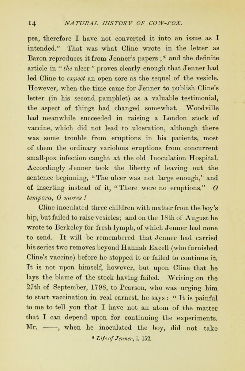 pea, therefore I have not converted it into an issue as I intended. That was what Cline wrote in the letter as Baron reproduces it from Jenner's papers ; * and the definite article in  the ulcer  proves clearly enough that Jenner had led Cline to expect an open sore as the sequel of the vesicle. However, when the time came for Jenner to publish Cline's letter (in his second pamphlet) as a valuable testimonial, the aspect of things had changed somewhat. Woodville had meanwhile succeeded in raising a London stock of vaccine, which did not lead to ulceration, although there was some trouble from eruptions in his patients, most of them the ordinary variolous eruptions from concurrent small-pox infection caught at the old Inoculation Hospital. Accordingly Jenner took the liberty of leaving out the sentence beginning, The ulcer was not large enough,'' and of inserting instead of it, There were no eruptions. 0 tempora, 0 mores I Cline inoculated three children with matter from the boy's hip, but failed to raise vesicles; and on the 18th of August he wrote to Berkeley for fresh lymph, of which Jenner had none to send. It will be remembered that Jenner had carried his series two removes beyond Hannah Excell (who furnished Cline's vaccine) before he stopped it or failed to continue it. It is not upon himself, however, but upon Cline that he lays the blame of the stock having failed. Writing on the S7th of September, 1798, to Pearson, who was urging him to start vaccination in real earnest, he says :  It is painful to me to tell you that I have not an atom of the matter that I can depend upon for continuing the experiments. Mr. , when he inoculated the boy, did not take * Life of Jenner, i. 152.