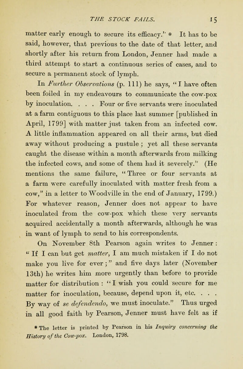 matter early enough to secure its efficacy.'' * It has to be said, however, that previous to the date of that letter, and shortly after his return from London, Jenner had made a third attempt to start a continuous series of cases, and to secure a permanent stock of lymph. In Further Observations (p. Ill) he says, I have often been foiled in my endeavours to communicate the cow-pox by inoculation. . . . Four or five servants were inoculated at a farm contiguous to this place last summer [published in April, 1799] with matter just taken from an infected cow. A little inflammation appeared on all their arms, but died away without producing a pustule ; yet all these servants caught the disease within a month afterwards from milking the infected cows, and some of them had it severely. (He mentions the same failure,  Three or four servants at a farm were carefully inoculated with matter fresh from a cow, in a letter to Woodville in the end of January, 1799.) For whatever reason, Jenner does not appear to have inoculated from the cow-pox which these very servants acquired accidentally a month afterwards, although he was in want of lymph to send to his correspondents. On November 8th Pearson again writes to Jenner :  If I can but get matter, I am much mistaken if I do not make you live for ever; and five days later (November 13th) he writes him more urgently than before to provide matter for distribution : I wish you could secure for me matter for inoculation, because, depend upon it, etc. . . . By way of se defendendo, we must inoculate. Thus urged in all good faith by Pearson, Jenner must have felt as if * The letter is printed by Pearson in his Inquiry concerning the History of the Cow-pox. London, 1798.