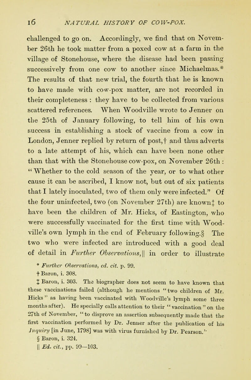 challenged to go on. Accordingly, we find that on Novem- ber 26th he took matter from a poxed cow at a farm in the village of Stonehouse, where the disease had been passing successively from one cow to another since Michaelmas.* The results of that new trial, the fourth that he is known to have made with cow-pox matter, are not recorded in their completeness : they have to be collected from various scattered references. When Woodville wrote to Jenner on the 25th of January following, to tell him of his own success in establishing a stock of vaccine from a cow in London, Jenner replied by return of post,f and thus adverts to a late attempt of his, which can have been none other than that with the Stonehouse cow-pox, on November 26th :  Whether to the cold season of the year, or to what other cause it can be ascribed, I know not, but out of six patients that I lately inoculated, two of them only were infected. Of the four uninfected, two (on November 27th) are known]: to have been the children of Mr. Hicks, of Eastington, who were successfully vaccinated for the first time with Wood- ville's own lymph in the end of February following.§ The two who were infected are introduced with a good deal of detail in Further Observations,\\ in order to illustrate * Further Observations, ed. cit. p. 99. + Baron, i. 308. X Baron, i. 303. The biographer does not seem to have known that these vaccinations failed (although he mentions two children of Mr. Hicks  as having been vaccinated with Woodville's lymph some three months after). He specially calls attention to their  vaccination  on the 27th of November, to disprove an assertion subsequently made that the first vaccination performed by Dr. Jenner after the publication of his Inquiry [in June, 1798] was with virus furnished by Dr. Pearson.'' § Baron, i. 324. || Ed. cit, pp. 99—103.