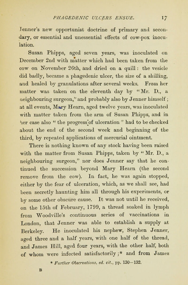 PHAGEDENIC ULCERS ENSUE. \J Tenner's new opportunist doctrine of primary and secon- dary, or essential and unessential effects of cow-pox inocu- lation. Susan Phipps, aged seven years, was inoculated on December 2nd with matter which had been taken from the cow on November 26th, and dried on a quill : the vesicle did badly, became a f)hagedenic ulcer, the size of a shilling, and healed by granulations after several weeks. From her matter was taken on the eleventh day by  Mr. D., a neighbouring surgeon, and probably also by Jenner himself; at all events, Mary Hearn, aged twelve years, was inoculated with matter taken from the arm of Susan Phipps, and in 'ier case also  the progress^of ulceration  had to be checked about the end of the second week and beginning of the third, by repeated applications of mercurial ointment. There is nothing known of any stock having been raised with the matter from Susan Phipps, taken by  Mr. D., a neighbouring surgeon, nor does Jenner say that he con- tinued the succession beyond Mary Hearn (the second remove from the cow). In fact, he was again stopped, either by the fear of ulceration, which, as we shall see, had been secretly haunting him all through his experiments, or by some other obscure cause. It was not until he received, on the 15th of February, 1799, a thread soaked in lymph from Woodville's continuous series of vaccinations in London, that Jenner was able to establish a supply at Berkeley. He inoculated his nephew, Stephen Jenner, aged three and a half years, with one half of the thread, and James Hill, aged four years, with the other half, both of whom were infected satisfactorily;* and from James * Further Observations, ed. cit., pp. 130—132. B