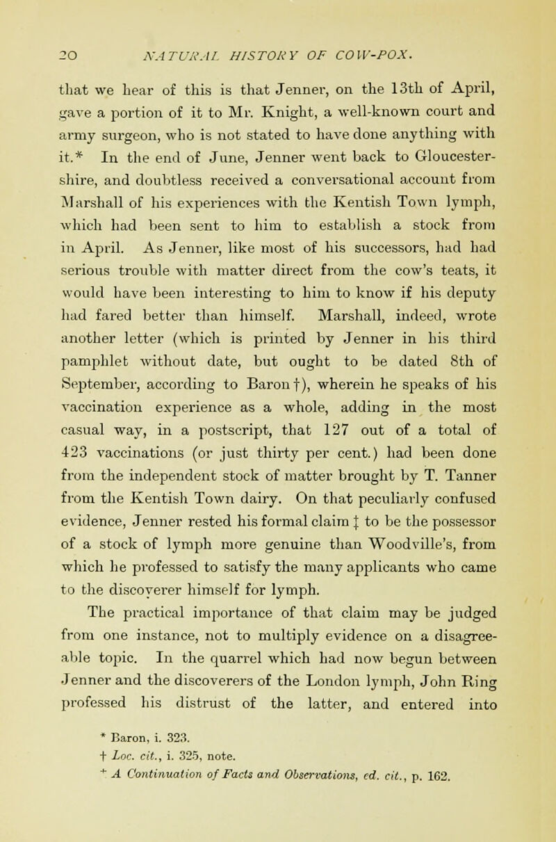 that we hear of this is that Jenner, on the 13th of April, gave a portion of it to Mr. Knight, a well-known court and army surgeon, who is not stated to have done anything with it.* In the end of June, Jenner went back to Gloucester- shire, and doubtless received a conversational account from Marshall of his experiences with the Kentish Town lymph, which had been sent to him to establish a stock from in April. As Jenner, like most of his successors, had had serious trouble with matter direct from the cow's teats, it would have been interesting to him to know if his deputy had fared better than himself. Marshall, indeed, wrote another letter (which is printed by Jenner in his third pamphlet without date, but ought to be dated 8th of September, according to Baron f), wherein he speaks of his vaccination experience as a whole, adding in the most casual way, in a postscript, that 127 out of a total of 423 vaccinations (or just thirty per cent.) had been done from the independent stock of matter brought by T. Tanner from the Kentish Town dairy. On that peculiarly confused evidence, Jenner rested his formal claim \ to be the possessor of a stock of lymph more genuine than Woodville's, from which he professed to satisfy the many applicants who came to the discoverer himself for lymph. The practical importance of that claim may be judged from one instance, not to multiply evidence on a disagree- able topic. In the quarrel which had now begun between Jenner and the discoverers of the London lymph, John Ring professed his distrust of the latter, and entered into * Baron, i. 323. t Loc. cit., i. 325, note. * A Continuation of Facts and Observations, cd. cit., p. 162.