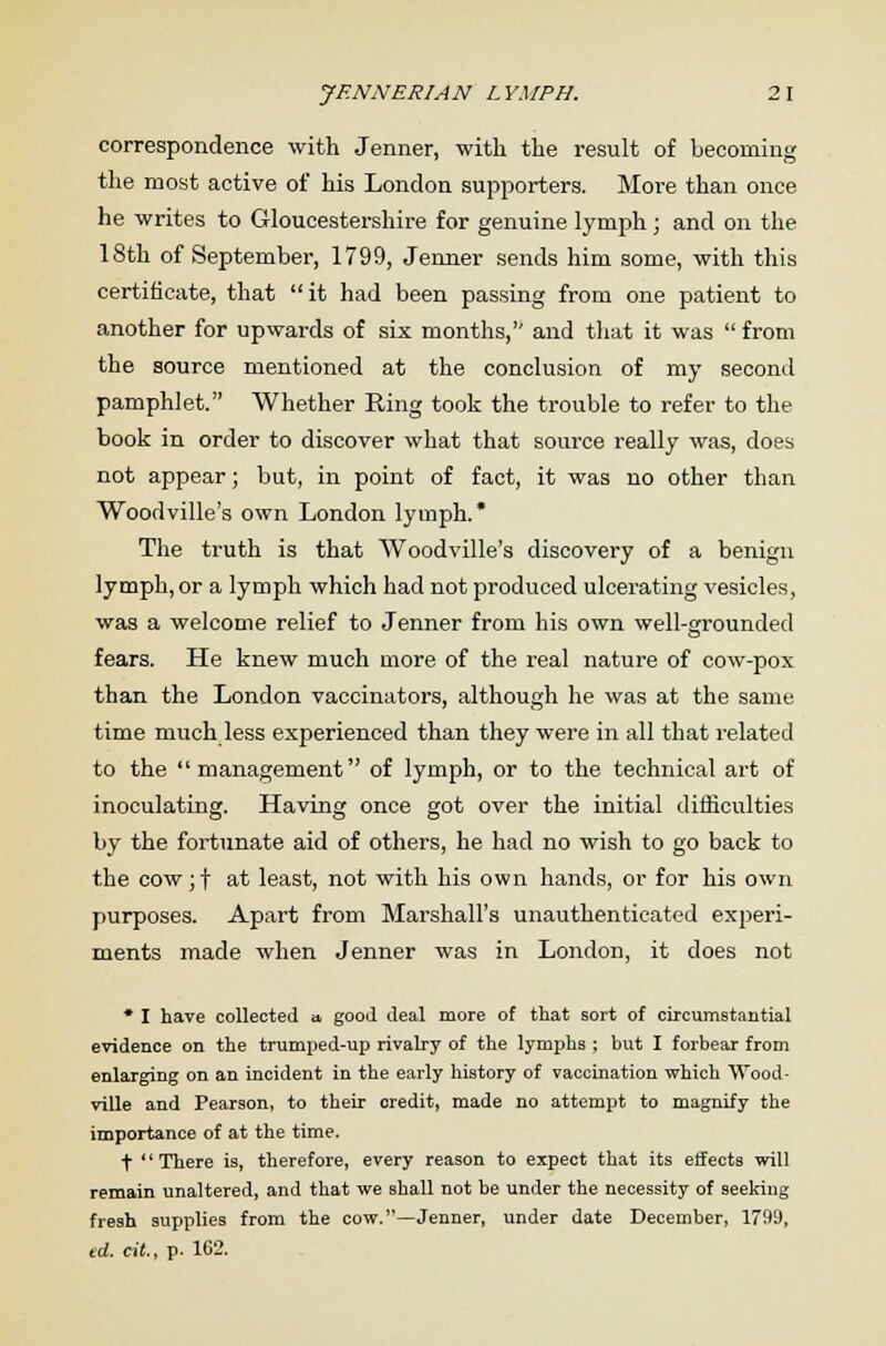 correspondence with Jenner, with the result of becoming the most active of his London supporters. More than once he writes to Gloucestershire for genuine lymph; and on the 18th of September, 1799, Jenner sends him some, with this certificate, that  it had been passing from one patient to another for upwards of six months,'' and that it was  from the source mentioned at the conclusion of my second pamphlet. Whether Ring took the trouble to refer to the book in order to discover what that source really was, does not appear; but, in point of fact, it was no other than Woodville's own London lymph.* The truth is that Woodville's discovery of a benign lymph, or a lymph which had not produced ulcerating vesicles, was a welcome relief to Jenner from his own well-grounded fears. He knew much more of the real nature of cow-pox than the London vaccinators, although he was at the same time much less experienced than they were in all that related to the management of lymph, or to the technical art of inoculating. Having once got over the initial difficulties by the fortunate aid of others, he had no wish to go back to the cowjf at least, not with his own hands, or for his own purposes. Apart from Marshall's unauthenticated experi- ments made when Jenner was in London, it does not * I have collected » good deal more of that sort of circumstantial evidence on the trumped-up rivalry of the lymphs ; but I forbear from enlarging on an incident in the early history of vaccination which Wood- ville and Pearson, to their credit, made no attempt to magnify the importance of at the time. t  There is, therefore, every reason to expect that its effects will remain unaltered, and that we shall not be under the necessity of seeking fresh supplies from the cow.—Jenner, under date December, 1799, ed. cit., p. 162.