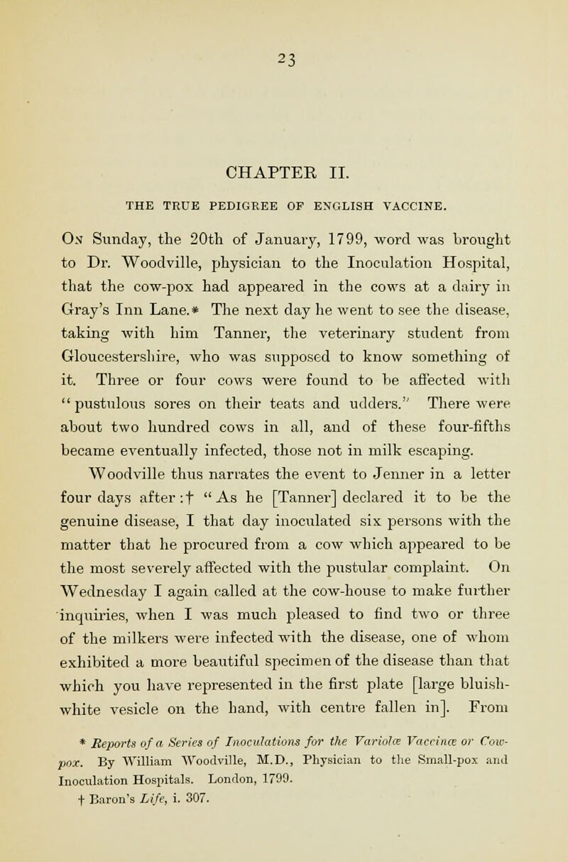 CHAPTER II. THE TRUE PEDIGREE OP ENGLISH VACCINE. On Sunday, the 20th of January, 1799, word was brought to Dr. Woodville, physician to the Inoculation Hospital, that the cow-pox had appeared in the cows at a dairy in Gray's Inn Lane.* The next day he went to see the disease, taking with him Tanner, the veterinary student from Gloucestershire, who was supposed to know something of it. Three or four cows were found to he affected witli pustulous sores on their teats and udders.1' There were about two hundred cows in all, and of these four-fifths became eventually infected, those not in milk escaping. Woodville thus narrates the event to Jenner in a letter four days after :f As he [Tanner] declared it to be the genuine disease, I that day inoculated six persons with the matter that he procured from a cow which appeared to be the most severely affected with the pustular complaint. On Wednesday I again called at the cow-house to make further inquiries, when I was much pleased to find two or three of the milkers were infected with the disease, one of whom exhibited a more beautiful specimen of the disease than that which you have represented in the first plate [large bluish- white vesicle on the hand, with centre fallen in]. From * Reports of a Series of Inoculations for the Variola Vaccina; or Cow- pox. By William 'Woodville, M.D., Physician to the Small-pox and Inoculation Hospitals. London, 1799. f Baron's Life, i. 307.