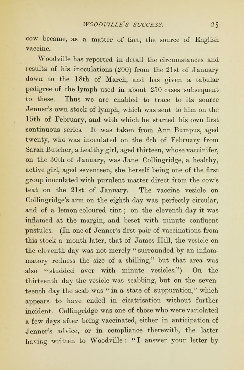 cow became, as a matter of fact, the source of English vaccine. Woodville has reported in detail the circumstances and results of his inoculations (200) from the 21st of January- down to the 18th of March, and has given a tabular pedigree of the lymph used in about 250 cases subsequent to these. Thus we are enabled to trace to its source Jenner's own stock of lymph, which was sent to him on the 15th of February, and with which he started his own first continuous series. It was taken from Ann Bumpus, aged twenty, who was inoculated on the 6th of February from Sarah Butcher, a healthy girl, aged thirteen, whose vaccinifer, on the 30th of January, was Jane Collingridge, a healthy, active girl, aged seventeen, she herself being one of the first group inoculated with purulent matter direct from the cow's teat on the 21st of January. The vaccine vesicle on Collingridge's arm on the eighth day was perfectly circular, and of a lemon-coloured tint; on the eleventh day it was inflamed at the margin, and beset with minute confluent pustules. (In one of Jenner's first pair of vaccinations from this stock a month later, that of James Hill, the vesicle on the eleventh day was not merely  surrounded by an inflam- matory redness the size of a shilling, but that area was also  studded over with minute vesicles.) On the thirteenth day the vesicle was scabbing, but on the seven- teenth day the scab was in a state of suppuration, which appears to have ended in cicatrisation without further incident. Collingridge was one of those who were variolated a few days after being vaccinated, either in anticipation of Jenner's advice, or in compliance therewith, the latter having written to Woodville :  I answer your letter by