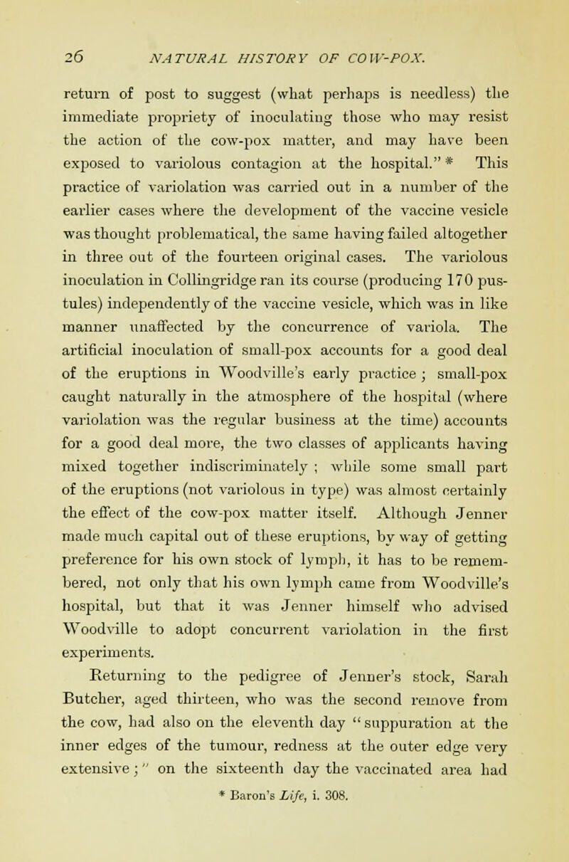 return of post to suggest (what perhaps is needless) the immediate propriety of inoculating those who may resist the action of the cow-pox matter, and may have been exposed to variolous contagion at the hospital.* This practice of variolation was carried out in a number of the earlier cases where the development of the vaccine vesicle was thought problematical, the same having failed altogether in three out of the fourteen original cases. The variolous inoculation in Collingridge ran its course (producing 170 pus- tules) independently of the vaccine vesicle, which was in like manner unaffected by the concurrence of variola. The artificial inoculation of small-pox accounts for a good deal of the eruptions in Woodville's early practice ; small-pox caught naturally in the atmosphere of the hospital (where variolation was the regular business at the time) accounts for a good deal more, the two classes of applicants having mixed together indiscriminately ; while some small part of the eruptions (not variolous in type) was almost certainly the effect of the cow-pox matter itself. Although Jenner made much capital out of these eruptions, bv way of getting preference for his own stock of lymph, it has to be remem- bered, not only that his own lymph came from Woodville's hospital, but that it was Jenner himself who advised Woodville to adopt concurrent variolation in the first experiments. Returning to the pedigree of Jenner's stock, Sarah Butcher, aged thirteen, who was the second remove from the cow, had also on the eleventh day  suppuration at the inner edges of the tumour, redness at the outer edge very extensive ;  on the sixteenth day the vaccinated area had