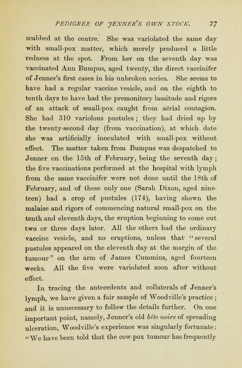 PEDIGREE OF JENNETS OWN STOCK. 2J scabbed at the centre. She was variolated the same day with small-pox matter, which merely produced a little redness at the spot. From her on the seventh day was vaccinated Ann Bumpus, aged twenty, the direct vaccinifer of Jenner's first cases in his unbroken series. She seems to have had a regular vaccine vesicle, and on the eighth to tenth days to have had the premonitory lassitude and rigors of an attack of small-pox caught from aerial contagion. She had 310 variolous pustules; they had dried up by the twenty-second day (from vaccination), at which date she was artificially inoculated with small-pox without effect. The matter taken from Bumpus was despatched to Jenner on the 15th of February, being the seventh day; the five vaccinations performed at the hospital with lymph from the same vaccinifer were not done until the 18th of February, and of these only one (Sarah Dixon, aged nine- teen) had a crop of pustules (174), having shown the malaise and rigors of commencing natural small-pox on the tenth and eleventh days, the eruption beginning to come out two or three days later. All the others had the ordinary vaccine vesicle, and no eruptions, unless that  several pustules appeared on the eleventh day at the margin of the tumour on the arm of James Cummins, aged fourteen weeks. All the five were variolated soon after without effect. In tracing the antecedents and collaterals of Jenner's lymph, we have given a fair sample of Woodville's practice; and it is unnecessary to follow the details further. On one important point, namely, Jenner's old bete noire of spreading ulceration, Woodville's experience was singularly fortunate: We have been told that the cow-pox tumour has frequently